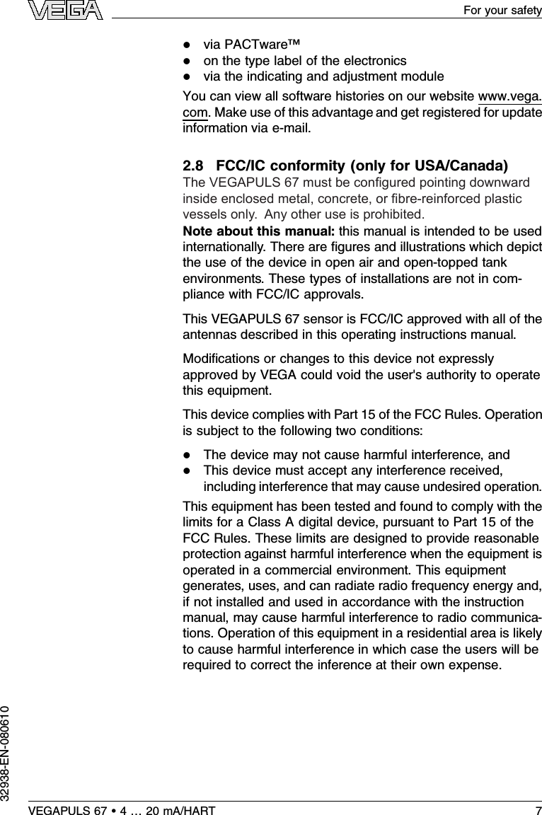 lvia PACTware™lon the type label of the electronicslvia the indicating and adjustment moduleYou can view all software histories on our website www.vega.com.Make use of this advantage and get registered for updateinformation via e-mail.2.8FCC/IC conformity (only for USA/Canada)The VEGAPULS 67 is limited to use in enclosed metal,concrete,or ﬁbre-reinforced plastic vessels.Note about this manual:this manual is intended to be usedinternationally.There are ﬁgures and illustrations which depictthe use of the device in open air and open-topped tankenvironments.These types of installations are not in com-pliance with FCC/IC approvals.This VEGAPULS 67 sensor is FCC/IC approved with all of theantennas described in this operating instructions manual.Modiﬁcations or changes to this device not expresslyapproved by VEGA could void the user&apos;s authority to operatethis equipment.This device complies with Part 15 of the FCC Rules.Operationis subject to the following two conditions:lThe device may not cause harmful interference,andlThis device must accept any interference received,including interference that may cause undesired operation.This equipment has been tested and found to comply with thelimits for a Class Adigital device,pursuant to Part 15 of theFCC Rules.These limits are designed to provide reasonableprotection against harmful interference when the equipment isoperated in a commercial environment.This equipmentgenerates,uses,and can radiate radio frequency energy and,if not installed and used in accordance with the instructionmanual,may cause harmful interference to radio communica-tions.Operation of this equipment in a residential area is likelyto cause harmful interference in which case the users will berequired to correct the inference at their own expense.VEGAPULS 67 •4…20 mA/HART 7For your safety32938-EN-080610The VEGAPULS 67 must be congured pointing downward inside enclosed metal, concrete, or bre-reinforced plastic vessels only.  Any other use is prohibited.