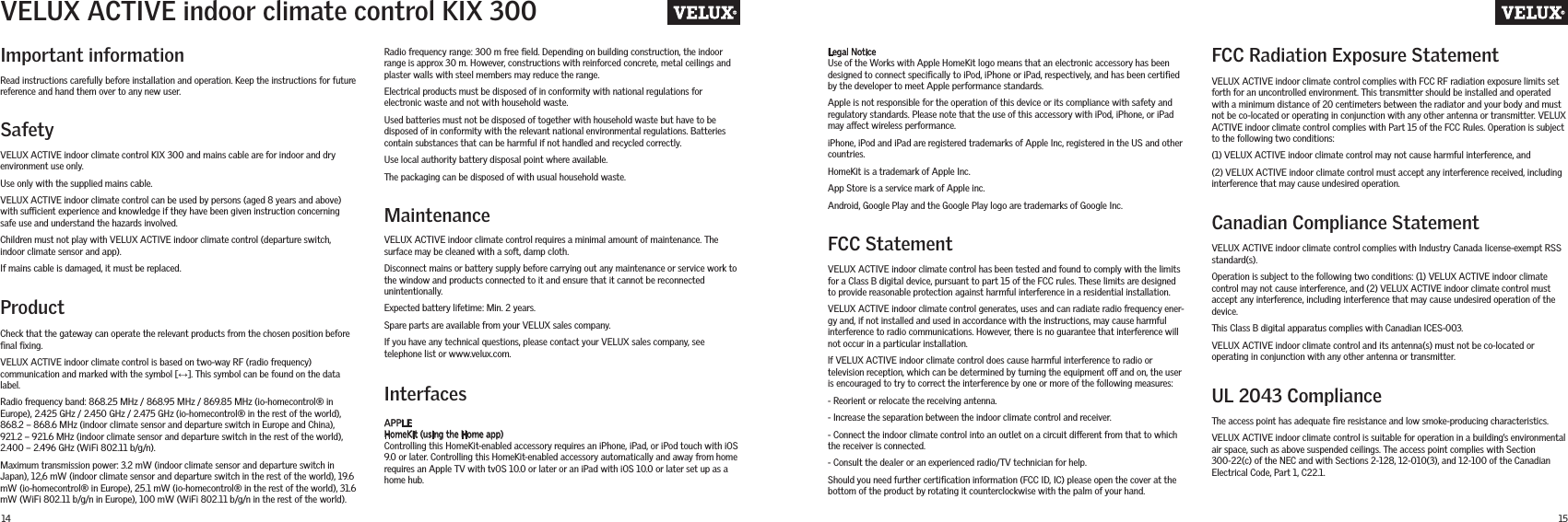 14 15Important informationFCC StatementFCC Radiation Exposure StatementCanadian Compliance StatementUL 2043 ComplianceRead instructions carefully before installation and operation. Keep the instructions for future reference and hand them over to any new user.SafetyVELUX ACTIVE indoor climate control KIX 300 and mains cable are for indoor and dry environment use only.Use only with the supplied mains cable.VELUX ACTIVE indoor climate control can be used by persons (aged 8 years and above) with sucient experience and knowledge if they have been given instruction concerning safe use and understand the hazards involved.Children must not play with VELUX ACTIVE indoor climate control (departure switch, indoor climate sensor and app).If mains cable is damaged, it must be replaced.ProductCheck that the gateway can operate the relevant products from the chosen position before ﬁnal ﬁxing.VELUX ACTIVE indoor climate control is based on two-way RF (radio frequency) communication and marked with the symbol [↔]. This symbol can be found on the data label.Radio frequency band: 868.25 MHz / 868.95 MHz / 869.85 MHz (io-homecontrol® in Europe), 2.425 GHz / 2.450 GHz / 2.475 GHz (io-homecontrol® in the rest of the world), 868.2 – 868.6 MHz (indoor climate sensor and departure switch in Europe and China), 921.2 – 921.6 MHz (indoor climate sensor and departure switch in the rest of the world), 2.400 – 2.496 GHz (WiFi 802.11 b/g/n).Maximum transmission power: 3.2 mW (indoor climate sensor and departure switch in Japan), 12,6 mW (indoor climate sensor and departure switch in the rest of the world), 19.6 mW (io-homecontrol® in Europe), 25.1 mW (io-homecontrol® in the rest of the world), 31.6 mW (WiFi 802.11 b/g/n in Europe), 100 mW (WiFi 802.11 b/g/n in the rest of the world).MaintenanceInterfacesVELUX ACTIVE indoor climate control requires a minimal amount of maintenance. The surface may be cleaned with a soft, damp cloth.Disconnect mains or battery supply before carrying out any maintenance or service work to the window and products connected to it and ensure that it cannot be reconnected unintentionally.Expected battery lifetime: Min. 2 years.Spare parts are available from your VELUX sales company.If you have any technical questions, please contact your VELUX sales company, see telephone list or www.velux.com.APPLE HomeKit (using the Home app)Controlling this HomeKit-enabled accessory requires an iPhone, iPad, or iPod touch with iOS 9.0 or later. Controlling this HomeKit-enabled accessory automatically and away from home requires an Apple TV with tvOS 10.0 or later or an iPad with iOS 10.0 or later set up as a home hub.VELUX ACTIVE indoor climate control has been tested and found to comply with the limits for a Class B digital device, pursuant to part 15 of the FCC rules. These limits are designed to provide reasonable protection against harmful interference in a residential installation.VELUX ACTIVE indoor climate control generates, uses and can radiate radio frequency ener-gy and, if not installed and used in accordance with the instructions, may cause harmful interference to radio communications. However, there is no guarantee that interference will not occur in a particular installation.lf VELUX ACTIVE indoor climate control does cause harmful interference to radio or television reception, which can be determined by turning the equipment o and on, the user is encouraged to try to correct the interference by one or more of the following measures:- Reorient or relocate the receiving antenna.- Increase the separation between the indoor climate control and receiver.- Connect the indoor climate control into an outlet on a circuit dierent from that to which the receiver is connected.- Consult the dealer or an experienced radio/TV technician for help.Should you need further certiﬁcation information (FCC ID, IC) please open the cover at the bottom of the product by rotating it counterclockwise with the palm of your hand.VELUX ACTIVE indoor climate control complies with FCC RF radiation exposure limits set forth for an uncontrolled environment. This transmitter should be installed and operated with a minimum distance of 20 centimeters between the radiator and your body and must not be co-located or operating in conjunction with any other antenna or transmitter. VELUX ACTIVE indoor climate control complies with Part 15 of the FCC Rules. Operation is subject to the following two conditions:(1) VELUX ACTIVE indoor climate control may not cause harmful interference, and (2) VELUX ACTIVE indoor climate control must accept any interference received, including interference that may cause undesired operation.VELUX ACTIVE indoor climate control complies with Industry Canada license-exempt RSS standard(s).Operation is subject to the following two conditions: (1) VELUX ACTIVE indoor climate control may not cause interference, and (2) VELUX ACTIVE indoor climate control must accept any interference, including interference that may cause undesired operation of the device.This Class B digital apparatus complies with Canadian ICES-003.VELUX ACTIVE indoor climate control and its antenna(s) must not be co-located or operating in conjunction with any other antenna or transmitter.The access point has adequate ﬁre resistance and low smoke-producing characteristics.VELUX ACTIVE indoor climate control is suitable for operation in a building’s environmental air space, such as above suspended ceilings. The access point complies with Section 300-22(c) of the NEC and with Sections 2-128, 12-010(3), and 12-100 of the Canadian Electrical Code, Part 1, C22.1.VELUX ACTIVE indoor climate control KIX 300Radio frequency range: 300 m free ﬁeld. Depending on building construction, the indoor range is approx 30 m. However, constructions with reinforced concrete, metal ceilings and plaster walls with steel members may reduce the range.Electrical products must be disposed of in conformity with national regulations for electronic waste and not with household waste.Used batteries must not be disposed of together with household waste but have to be disposed of in conformity with the relevant national environmental regulations. Batteries contain substances that can be harmful if not handled and recycled correctly.Use local authority battery disposal point where available.The packaging can be disposed of with usual household waste.Legal NoticeUse of the Works with Apple HomeKit logo means that an electronic accessory has been designed to connect speciﬁcally to iPod, iPhone or iPad, respectively, and has been certiﬁed by the developer to meet Apple performance standards. Apple is not responsible for the operation of this device or its compliance with safety and regulatory standards. Please note that the use of this accessory with iPod, iPhone, or iPad may aect wireless performance.iPhone, iPod and iPad are registered trademarks of Apple Inc, registered in the US and other countries.HomeKit is a trademark of Apple Inc.App Store is a service mark of Apple inc.Android, Google Play and the Google Play logo are trademarks of Google Inc.