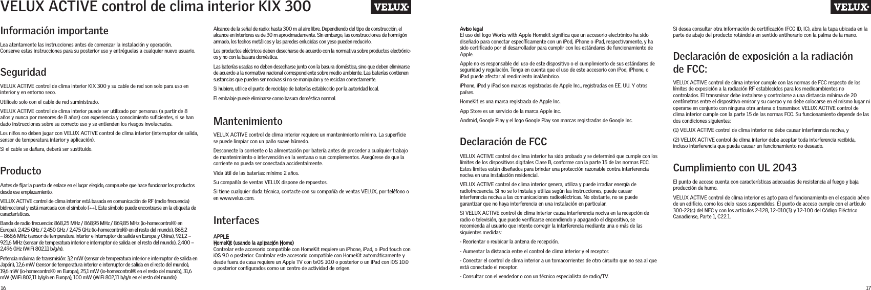 16 17Información importanteDeclaración de FCCDeclaración de exposición a la radiación de FCC:Cumplimiento con UL 2043Lea atentamente las instrucciones antes de comenzar la instalación y operación.  Conserve estas instrucciones para su posterior uso y entréguelas a cualquier nuevo usuario.SeguridadVELUX ACTIVE control de clima interior KIX 300 y su cable de red son solo para uso en interior y en entorno seco.Utilícelo solo con el cable de red suministrado.VELUX ACTIVE control de clima interior puede ser utilizado por personas (a partir de 8 años y nunca por menores de 8 años) con experiencia y conocimiento suﬁcientes, si se han dado instrucciones sobre su correcto uso y se entienden los riesgos involucrados.Los niños no deben jugar con VELUX ACTIVE control de clima interior (interruptor de salida, sensor de temperatura interior y aplicación).Si el cable se dañara, deberá ser sustituido. ProductoAntes de ﬁjar la puerta de enlace en el lugar elegido, compruebe que hace funcionar los productos desde ese emplazamiento.VELUX ACTIVE control de clima interior está basada en comunicación de RF (radio frecuencia) bidireccional y está marcada con el símbolo [↔]. Este símbolo puede encontrarse en la etiqueta de características.Banda de radio frecuencia: 868,25 MHz / 868,95 MHz / 869,85 MHz (io-homecontrol® en Europa), 2,425 GHz / 2,450 GHz / 2,475 GHz (io-homecontrol® en el resto del mundo), 868,2 – 868,6 MHz (sensor de temperatura interior e interruptor de salida en Europa y China), 921,2 – 921,6 MHz (sensor de temperatura interior e interruptor de salida en el resto del mundo), 2,400 – 2,496 GHz (WiFi 802.11 b/g/n).Potencia máxima de transmisión: 3,2 mW (sensor de temperatura interior e interruptor de salida en Japón), 12,6 mW (sensor de temperatura interior e interruptor de salida en el resto del mundo), 19,6 mW (io-homecontrol® en Europa), 25,1 mW (io-homecontrol® en el resto del mundo), 31,6 mW (WiFi 802,11 b/g/n en Europa), 100 mW (WiFi 802,11 b/g/n en el resto del mundo).MantenimientoInterfacesVELUX ACTIVE control de clima interior requiere un mantenimiento mínimo. La superﬁcie se puede limpiar con un paño suave húmedo.Desconecte la corriente o la alimentación por batería antes de proceder a cualquier trabajo de mantenimiento o intervención en la ventana o sus complementos. Asegúrese de que la corriente no pueda ser conectada accidentalmente.Vida útil de las baterías: mínimo 2 años.Su compañía de ventas VELUX dispone de repuestos.Si tiene cualquier duda técnica, contacte con su compañía de ventas VELUX, por teléfono o en www.velux.com.APPLE HomeKit (usando la aplicación Home)Controlar este accesorio compatible con HomeKit requiere un iPhone, iPad, o iPod touch con iOS 9.0 o posterior. Controlar este accesorio compatible con HomeKit automáticamente y desde fuera de casa requiere un Apple TV con tvOS 10.0 o posterior o un iPad con iOS 10.0 o posterior conﬁgurados como un centro de actividad de origen.VELUX ACTIVE control de clima interior ha sido probado y se determinó que cumple con los límites de los dispositivos digitales Clase B, conforme con la parte 15 de las normas FCC. Estos límites están diseñados para brindar una protección razonable contra interferencia nociva en una instalación residencial.VELUX ACTIVE control de clima interior genera, utiliza y puede irradiar energía de radiofrecuencia. Si no se lo instala y utiliza según las instrucciones, puede causar interferencia nociva a las comunicaciones radioeléctricas. No obstante, no se puede garantizar que no haya interferencia en una instalación en particular.Si VELUX ACTIVE control de clima interior causa interferencia nociva en la recepción de radio o televisión, que puede veriﬁcarse encendiendo y apagando el dispositivo, se recomienda al usuario que intente corregir la interferencia mediante una o más de las siguientes medidas:- Reorientar o reubicar la antena de recepción.- Aumentar la distancia entre el control de clima interior y el receptor.- Conectar el control de clima interior a un tomacorrientes de otro circuito que no sea al que está conectado el receptor.- Consultar con el vendedor o con un técnico especialista de radio/TV.VELUX ACTIVE control de clima interior cumple con las normas de FCC respecto de los límites de exposición a la radiación RF establecidos para los medioambientes no controlados. El transmisor debe instalarse y controlarse a una distancia mínima de 20 centímetros entre el dispositivo emisor y su cuerpo y no debe colocarse en el mismo lugar ni operarse en conjunto con ninguna otra antena o transmisor. VELUX ACTIVE control de clima interior cumple con la parte 15 de las normas FCC. Su funcionamiento depende de las dos condiciones siguientes:(1) VELUX ACTIVE control de clima interior no debe causar interferencia nociva, y(2) VELUX ACTIVE control de clima interior debe aceptar toda interferencia recibida, incluso interferencia que pueda causar un funcionamiento no deseado.El punto de acceso cuenta con características adecuadas de resistencia al fuego y baja producción de humo.VELUX ACTIVE control de clima interior es apto para el funcionamiento en el espacio aéreo de un ediﬁcio, como los cielo rasos suspendidos. El punto de acceso cumple con el artículo 300-22(c) del NEC y con los artículos 2-128, 12-010(3) y 12-100 del Código Eléctrico Canadiense, Parte 1, C22.1.VELUX ACTIVE control de clima interior KIX 300Alcance de la señal de radio: hasta 300 m al aire libre. Dependiendo del tipo de construcción, el alcance en interiores es de 30 m aproximadamente. Sin embargo, las construcciones de hormigón armado, los techos metálicos y las paredes enlucidas con yeso pueden reducirlo. Los productos eléctricos deben desecharse de acuerdo con la normativa sobre productos electrónic-os y no con la basura doméstica. Las baterías usadas no deben desecharse junto con la basura doméstica, sino que deben eliminarse de acuerdo a la normativa nacional correspondiente sobre medio ambiente. Las baterías contienen sustancias que pueden ser nocivas si no se manipulan y se reciclan correctamente.Si hubiere, utilice el punto de reciclaje de baterías establecido por la autoridad local.El embalaje puede eliminarse como basura doméstica normal.Aviso legalEl uso del logo Works with Apple Homekit signiﬁca que un accesorio electrónico ha sido diseñado para conectar especíﬁcamente con un iPod, iPhone o iPad, respectivamente, y ha sido certiﬁcado por el desarrollador para cumplir con los estándares de funcionamiento de Apple. Apple no es responsable del uso de este dispositivo o el cumplimiento de sus estándares de seguridad y regulación. Tenga en cuenta que el uso de este accesorio con iPod, iPhone, o iPad puede afectar al rendimiento inalámbrico.iPhone, iPod y iPad son marcas registradas de Apple Inc., registradas en EE. UU. Y otros países.HomeKit es una marca registrada de Apple Inc.App Store es un servicio de la marca Apple inc.Android, Google Play y el logo Google Play son marcas registradas de Google Inc.Si desea consultar otra información de certiﬁcación (FCC ID, IC), abra la tapa ubicada en la parte de abajo del producto rotándola en sentido antihorario con la palma de la mano.