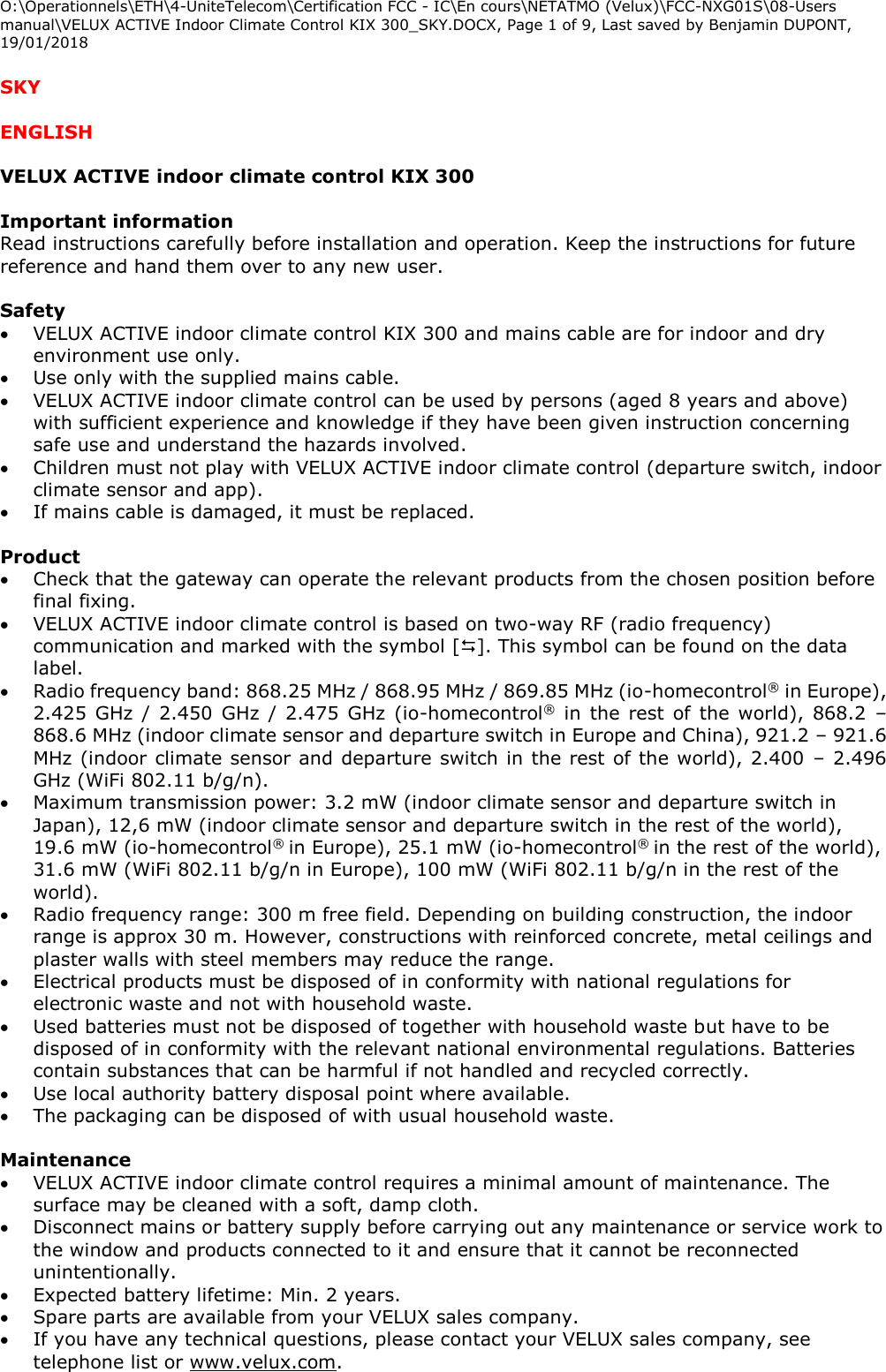 O:\Operationnels\ETH\4-UniteTelecom\Certification FCC - IC\En cours\NETATMO (Velux)\FCC-NXG01S\08-Users manual\VELUX ACTIVE Indoor Climate Control KIX 300_SKY.DOCX, Page 1 of 9, Last saved by Benjamin DUPONT, 19/01/2018  SKY  ENGLISH  VELUX ACTIVE indoor climate control KIX 300  Important information  Read instructions carefully before installation and operation. Keep the instructions for future reference and hand them over to any new user.  Safety  VELUX ACTIVE indoor climate control KIX 300 and mains cable are for indoor and dry environment use only.  Use only with the supplied mains cable.  VELUX ACTIVE indoor climate control can be used by persons (aged 8 years and above) with sufficient experience and knowledge if they have been given instruction concerning safe use and understand the hazards involved.  Children must not play with VELUX ACTIVE indoor climate control (departure switch, indoor climate sensor and app).  If mains cable is damaged, it must be replaced.  Product  Check that the gateway can operate the relevant products from the chosen position before final fixing.  VELUX ACTIVE indoor climate control is based on two-way RF (radio frequency) communication and marked with the symbol []. This symbol can be found on the data label.  Radio frequency band: 868.25 MHz / 868.95 MHz / 869.85 MHz (io-homecontrol® in Europe), 2.425 GHz / 2.450 GHz / 2.475 GHz (io-homecontrol® in the rest of the world), 868.2  – 868.6 MHz (indoor climate sensor and departure switch in Europe and China), 921.2 – 921.6 MHz (indoor climate sensor and departure switch in the rest of the world), 2.400 – 2.496 GHz (WiFi 802.11 b/g/n).  Maximum transmission power: 3.2 mW (indoor climate sensor and departure switch in Japan), 12,6 mW (indoor climate sensor and departure switch in the rest of the world), 19.6 mW (io-homecontrol® in Europe), 25.1 mW (io-homecontrol® in the rest of the world), 31.6 mW (WiFi 802.11 b/g/n in Europe), 100 mW (WiFi 802.11 b/g/n in the rest of the world).  Radio frequency range: 300 m free field. Depending on building construction, the indoor range is approx 30 m. However, constructions with reinforced concrete, metal ceilings and plaster walls with steel members may reduce the range.  Electrical products must be disposed of in conformity with national regulations for electronic waste and not with household waste.  Used batteries must not be disposed of together with household waste but have to be disposed of in conformity with the relevant national environmental regulations. Batteries contain substances that can be harmful if not handled and recycled correctly.  Use local authority battery disposal point where available.  The packaging can be disposed of with usual household waste.  Maintenance   VELUX ACTIVE indoor climate control requires a minimal amount of maintenance. The surface may be cleaned with a soft, damp cloth.  Disconnect mains or battery supply before carrying out any maintenance or service work to the window and products connected to it and ensure that it cannot be reconnected unintentionally.  Expected battery lifetime: Min. 2 years.  Spare parts are available from your VELUX sales company.  If you have any technical questions, please contact your VELUX sales company, see telephone list or www.velux.com. 