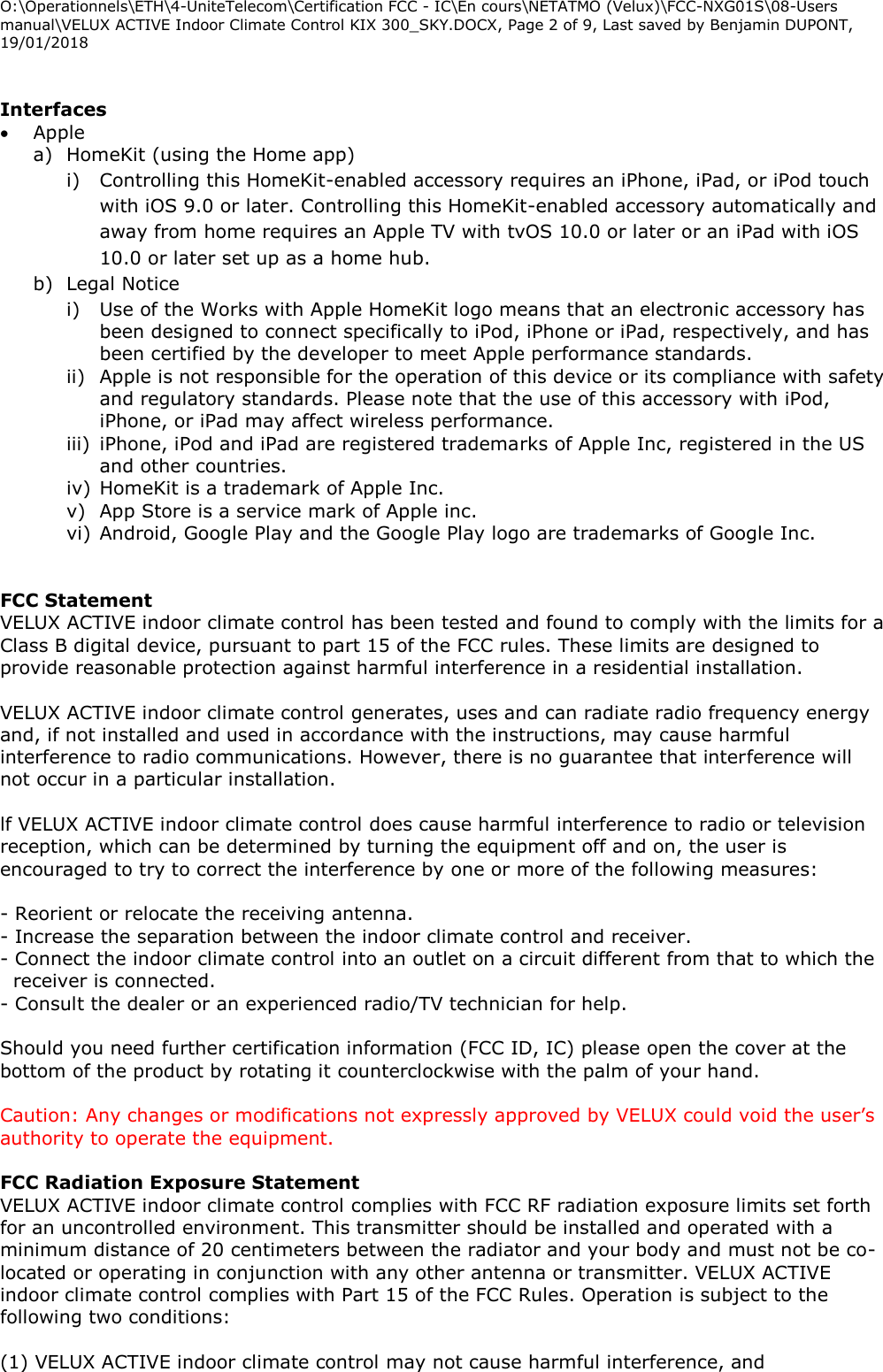 O:\Operationnels\ETH\4-UniteTelecom\Certification FCC - IC\En cours\NETATMO (Velux)\FCC-NXG01S\08-Users manual\VELUX ACTIVE Indoor Climate Control KIX 300_SKY.DOCX, Page 2 of 9, Last saved by Benjamin DUPONT, 19/01/2018   Interfaces   Apple  a) HomeKit (using the Home app) i) Controlling this HomeKit-enabled accessory requires an iPhone, iPad, or iPod touch with iOS 9.0 or later. Controlling this HomeKit-enabled accessory automatically and away from home requires an Apple TV with tvOS 10.0 or later or an iPad with iOS 10.0 or later set up as a home hub. b) Legal Notice i) Use of the Works with Apple HomeKit logo means that an electronic accessory has been designed to connect specifically to iPod, iPhone or iPad, respectively, and has been certified by the developer to meet Apple performance standards.  ii) Apple is not responsible for the operation of this device or its compliance with safety and regulatory standards. Please note that the use of this accessory with iPod, iPhone, or iPad may affect wireless performance. iii) iPhone, iPod and iPad are registered trademarks of Apple Inc, registered in the US and other countries. iv) HomeKit is a trademark of Apple Inc. v) App Store is a service mark of Apple inc. vi) Android, Google Play and the Google Play logo are trademarks of Google Inc.   FCC Statement VELUX ACTIVE indoor climate control has been tested and found to comply with the limits for a Class B digital device, pursuant to part 15 of the FCC rules. These limits are designed to provide reasonable protection against harmful interference in a residential installation.  VELUX ACTIVE indoor climate control generates, uses and can radiate radio frequency energy and, if not installed and used in accordance with the instructions, may cause harmful interference to radio communications. However, there is no guarantee that interference will not occur in a particular installation.  lf VELUX ACTIVE indoor climate control does cause harmful interference to radio or television reception, which can be determined by turning the equipment off and on, the user is encouraged to try to correct the interference by one or more of the following measures:  - Reorient or relocate the receiving antenna. - Increase the separation between the indoor climate control and receiver. - Connect the indoor climate control into an outlet on a circuit different from that to which the receiver is connected. - Consult the dealer or an experienced radio/TV technician for help.  Should you need further certification information (FCC ID, IC) please open the cover at the bottom of the product by rotating it counterclockwise with the palm of your hand.  Caution: Any changes or modifications not expressly approved by VELUX could void the user’s authority to operate the equipment.  FCC Radiation Exposure Statement  VELUX ACTIVE indoor climate control complies with FCC RF radiation exposure limits set forth for an uncontrolled environment. This transmitter should be installed and operated with a minimum distance of 20 centimeters between the radiator and your body and must not be co-located or operating in conjunction with any other antenna or transmitter. VELUX ACTIVE indoor climate control complies with Part 15 of the FCC Rules. Operation is subject to the following two conditions:  (1) VELUX ACTIVE indoor climate control may not cause harmful interference, and 