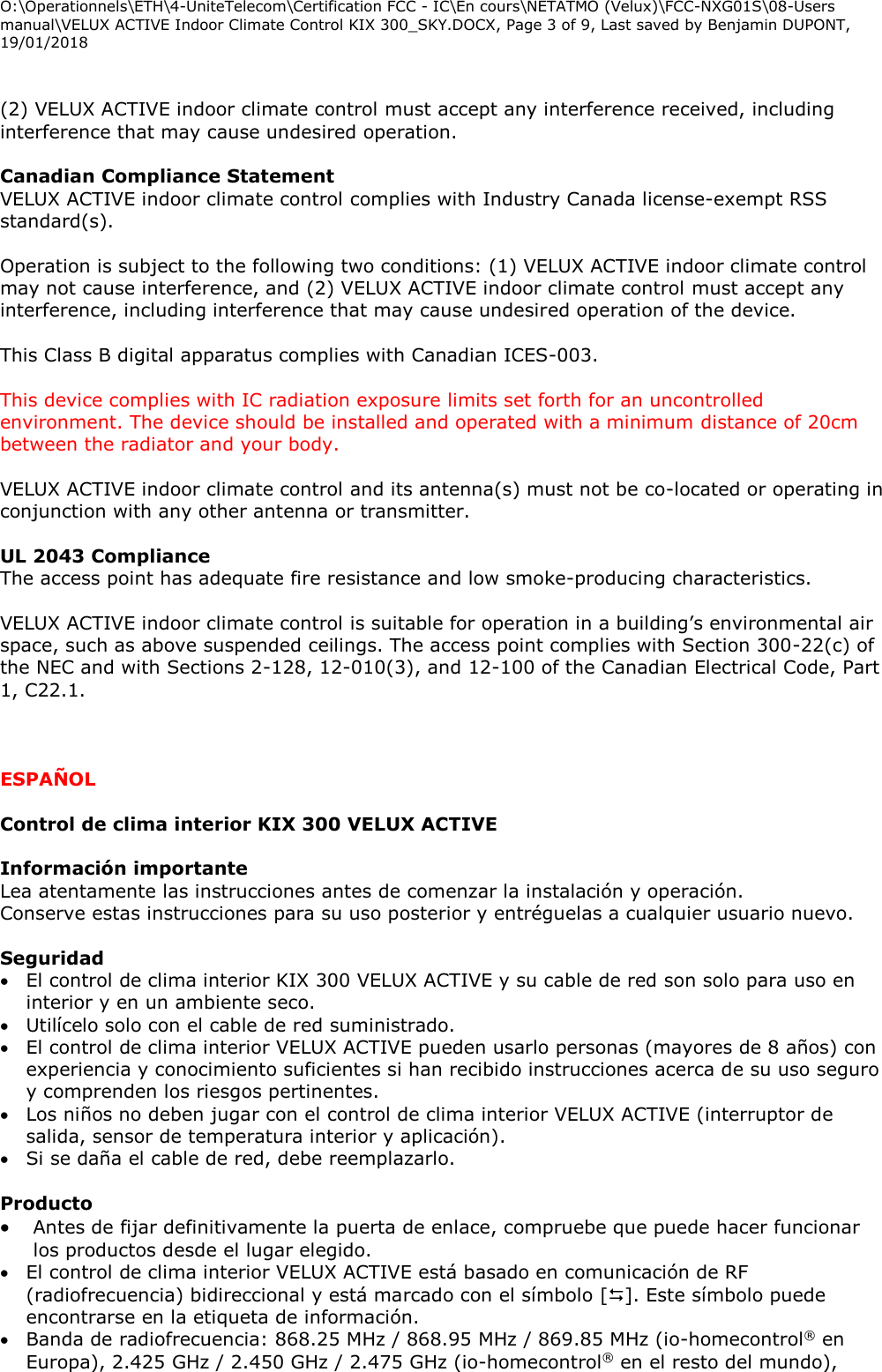 O:\Operationnels\ETH\4-UniteTelecom\Certification FCC - IC\En cours\NETATMO (Velux)\FCC-NXG01S\08-Users manual\VELUX ACTIVE Indoor Climate Control KIX 300_SKY.DOCX, Page 3 of 9, Last saved by Benjamin DUPONT, 19/01/2018   (2) VELUX ACTIVE indoor climate control must accept any interference received, including interference that may cause undesired operation.  Canadian Compliance Statement  VELUX ACTIVE indoor climate control complies with Industry Canada license-exempt RSS standard(s).  Operation is subject to the following two conditions: (1) VELUX ACTIVE indoor climate control may not cause interference, and (2) VELUX ACTIVE indoor climate control must accept any interference, including interference that may cause undesired operation of the device.  This Class B digital apparatus complies with Canadian ICES-003.  This device complies with IC radiation exposure limits set forth for an uncontrolled environment. The device should be installed and operated with a minimum distance of 20cm between the radiator and your body.  VELUX ACTIVE indoor climate control and its antenna(s) must not be co-located or operating in conjunction with any other antenna or transmitter.  UL 2043 Compliance The access point has adequate fire resistance and low smoke-producing characteristics.  VELUX ACTIVE indoor climate control is suitable for operation in a building’s environmental air space, such as above suspended ceilings. The access point complies with Section 300-22(c) of the NEC and with Sections 2-128, 12-010(3), and 12-100 of the Canadian Electrical Code, Part 1, C22.1.    ESPAÑOL  Control de clima interior KIX 300 VELUX ACTIVE  Información importante Lea atentamente las instrucciones antes de comenzar la instalación y operación.  Conserve estas instrucciones para su uso posterior y entréguelas a cualquier usuario nuevo.  Seguridad  El control de clima interior KIX 300 VELUX ACTIVE y su cable de red son solo para uso en interior y en un ambiente seco.  Utilícelo solo con el cable de red suministrado.  El control de clima interior VELUX ACTIVE pueden usarlo personas (mayores de 8 años) con experiencia y conocimiento suficientes si han recibido instrucciones acerca de su uso seguro y comprenden los riesgos pertinentes.  Los niños no deben jugar con el control de clima interior VELUX ACTIVE (interruptor de salida, sensor de temperatura interior y aplicación).  Si se daña el cable de red, debe reemplazarlo.   Producto  Antes de fijar definitivamente la puerta de enlace, compruebe que puede hacer funcionar los productos desde el lugar elegido.  El control de clima interior VELUX ACTIVE está basado en comunicación de RF (radiofrecuencia) bidireccional y está marcado con el símbolo []. Este símbolo puede encontrarse en la etiqueta de información.  Banda de radiofrecuencia: 868.25 MHz / 868.95 MHz / 869.85 MHz (io-homecontrol® en Europa), 2.425 GHz / 2.450 GHz / 2.475 GHz (io-homecontrol® en el resto del mundo), 