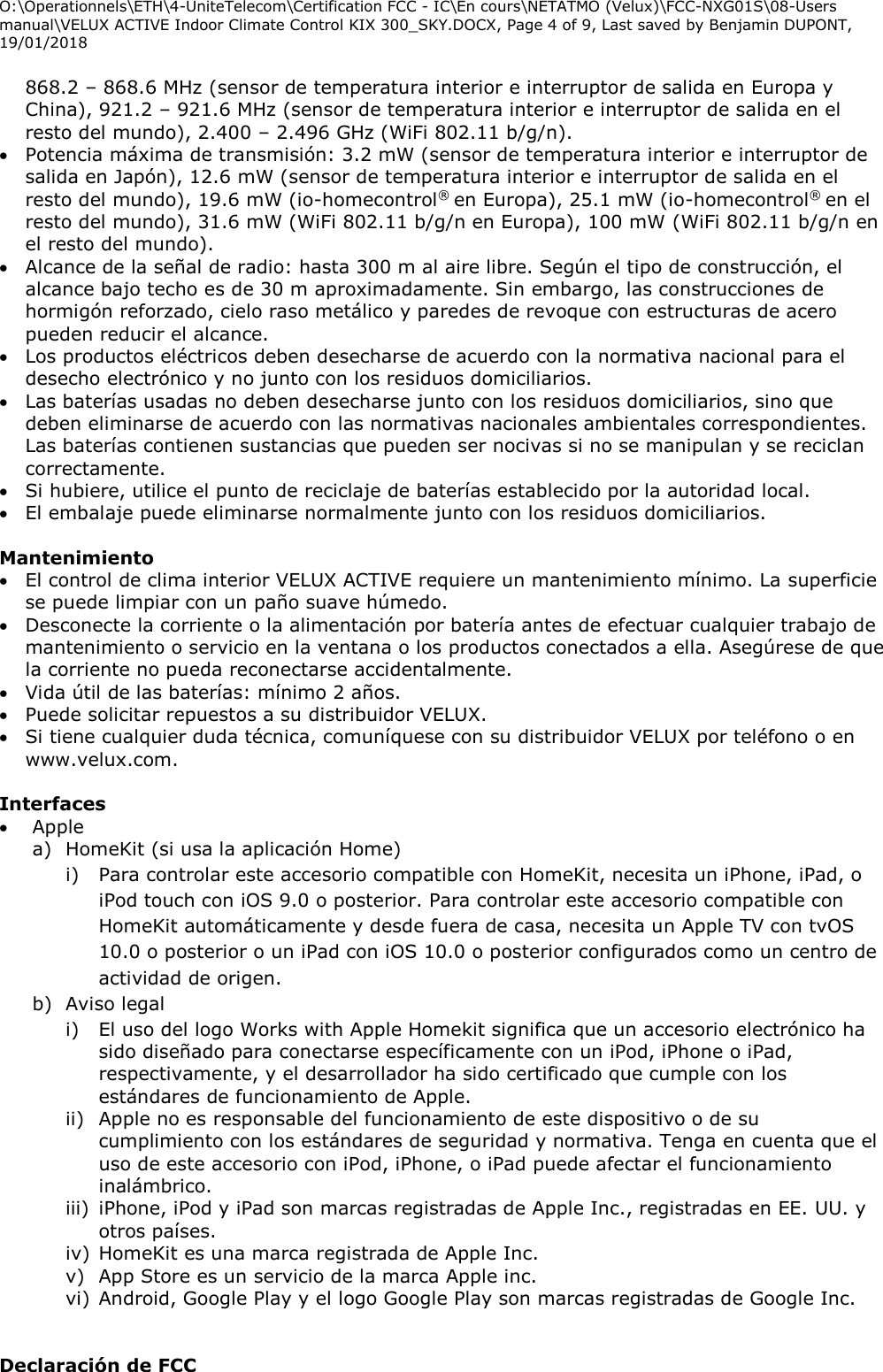 O:\Operationnels\ETH\4-UniteTelecom\Certification FCC - IC\En cours\NETATMO (Velux)\FCC-NXG01S\08-Users manual\VELUX ACTIVE Indoor Climate Control KIX 300_SKY.DOCX, Page 4 of 9, Last saved by Benjamin DUPONT, 19/01/2018  868.2 – 868.6 MHz (sensor de temperatura interior e interruptor de salida en Europa y China), 921.2 – 921.6 MHz (sensor de temperatura interior e interruptor de salida en el resto del mundo), 2.400 – 2.496 GHz (WiFi 802.11 b/g/n).  Potencia máxima de transmisión: 3.2 mW (sensor de temperatura interior e interruptor de salida en Japón), 12.6 mW (sensor de temperatura interior e interruptor de salida en el resto del mundo), 19.6 mW (io-homecontrol® en Europa), 25.1 mW (io-homecontrol® en el resto del mundo), 31.6 mW (WiFi 802.11 b/g/n en Europa), 100 mW (WiFi 802.11 b/g/n en el resto del mundo).  Alcance de la señal de radio: hasta 300 m al aire libre. Según el tipo de construcción, el alcance bajo techo es de 30 m aproximadamente. Sin embargo, las construcciones de hormigón reforzado, cielo raso metálico y paredes de revoque con estructuras de acero pueden reducir el alcance.   Los productos eléctricos deben desecharse de acuerdo con la normativa nacional para el desecho electrónico y no junto con los residuos domiciliarios.   Las baterías usadas no deben desecharse junto con los residuos domiciliarios, sino que deben eliminarse de acuerdo con las normativas nacionales ambientales correspondientes. Las baterías contienen sustancias que pueden ser nocivas si no se manipulan y se reciclan correctamente.  Si hubiere, utilice el punto de reciclaje de baterías establecido por la autoridad local.  El embalaje puede eliminarse normalmente junto con los residuos domiciliarios.  Mantenimiento  El control de clima interior VELUX ACTIVE requiere un mantenimiento mínimo. La superficie se puede limpiar con un paño suave húmedo.  Desconecte la corriente o la alimentación por batería antes de efectuar cualquier trabajo de mantenimiento o servicio en la ventana o los productos conectados a ella. Asegúrese de que la corriente no pueda reconectarse accidentalmente.  Vida útil de las baterías: mínimo 2 años.  Puede solicitar repuestos a su distribuidor VELUX.  Si tiene cualquier duda técnica, comuníquese con su distribuidor VELUX por teléfono o en www.velux.com.  Interfaces   Apple  a) HomeKit (si usa la aplicación Home) i) Para controlar este accesorio compatible con HomeKit, necesita un iPhone, iPad, o iPod touch con iOS 9.0 o posterior. Para controlar este accesorio compatible con HomeKit automáticamente y desde fuera de casa, necesita un Apple TV con tvOS 10.0 o posterior o un iPad con iOS 10.0 o posterior configurados como un centro de actividad de origen. b) Aviso legal i) El uso del logo Works with Apple Homekit significa que un accesorio electrónico ha sido diseñado para conectarse específicamente con un iPod, iPhone o iPad, respectivamente, y el desarrollador ha sido certificado que cumple con los estándares de funcionamiento de Apple.  ii) Apple no es responsable del funcionamiento de este dispositivo o de su cumplimiento con los estándares de seguridad y normativa. Tenga en cuenta que el uso de este accesorio con iPod, iPhone, o iPad puede afectar el funcionamiento inalámbrico. iii) iPhone, iPod y iPad son marcas registradas de Apple Inc., registradas en EE. UU. y otros países. iv) HomeKit es una marca registrada de Apple Inc. v) App Store es un servicio de la marca Apple inc. vi) Android, Google Play y el logo Google Play son marcas registradas de Google Inc.   Declaración de FCC  