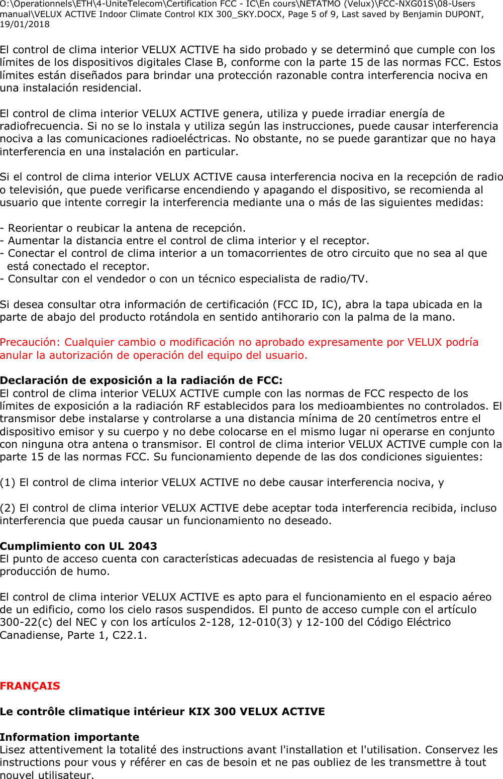 O:\Operationnels\ETH\4-UniteTelecom\Certification FCC - IC\En cours\NETATMO (Velux)\FCC-NXG01S\08-Users manual\VELUX ACTIVE Indoor Climate Control KIX 300_SKY.DOCX, Page 5 of 9, Last saved by Benjamin DUPONT, 19/01/2018  El control de clima interior VELUX ACTIVE ha sido probado y se determinó que cumple con los límites de los dispositivos digitales Clase B, conforme con la parte 15 de las normas FCC. Estos límites están diseñados para brindar una protección razonable contra interferencia nociva en una instalación residencial.  El control de clima interior VELUX ACTIVE genera, utiliza y puede irradiar energía de radiofrecuencia. Si no se lo instala y utiliza según las instrucciones, puede causar interferencia nociva a las comunicaciones radioeléctricas. No obstante, no se puede garantizar que no haya interferencia en una instalación en particular.  Si el control de clima interior VELUX ACTIVE causa interferencia nociva en la recepción de radio o televisión, que puede verificarse encendiendo y apagando el dispositivo, se recomienda al usuario que intente corregir la interferencia mediante una o más de las siguientes medidas:  - Reorientar o reubicar la antena de recepción. - Aumentar la distancia entre el control de clima interior y el receptor. - Conectar el control de clima interior a un tomacorrientes de otro circuito que no sea al que está conectado el receptor. - Consultar con el vendedor o con un técnico especialista de radio/TV.  Si desea consultar otra información de certificación (FCC ID, IC), abra la tapa ubicada en la parte de abajo del producto rotándola en sentido antihorario con la palma de la mano.  Precaución: Cualquier cambio o modificación no aprobado expresamente por VELUX podría anular la autorización de operación del equipo del usuario.  Declaración de exposición a la radiación de FCC: El control de clima interior VELUX ACTIVE cumple con las normas de FCC respecto de los límites de exposición a la radiación RF establecidos para los medioambientes no controlados. El transmisor debe instalarse y controlarse a una distancia mínima de 20 centímetros entre el dispositivo emisor y su cuerpo y no debe colocarse en el mismo lugar ni operarse en conjunto con ninguna otra antena o transmisor. El control de clima interior VELUX ACTIVE cumple con la parte 15 de las normas FCC. Su funcionamiento depende de las dos condiciones siguientes:  (1) El control de clima interior VELUX ACTIVE no debe causar interferencia nociva, y  (2) El control de clima interior VELUX ACTIVE debe aceptar toda interferencia recibida, incluso interferencia que pueda causar un funcionamiento no deseado.  Cumplimiento con UL 2043  El punto de acceso cuenta con características adecuadas de resistencia al fuego y baja producción de humo.  El control de clima interior VELUX ACTIVE es apto para el funcionamiento en el espacio aéreo de un edificio, como los cielo rasos suspendidos. El punto de acceso cumple con el artículo 300-22(c) del NEC y con los artículos 2-128, 12-010(3) y 12-100 del Código Eléctrico Canadiense, Parte 1, C22.1.    FRANÇAIS  Le contrôle climatique intérieur KIX 300 VELUX ACTIVE  Information importante Lisez attentivement la totalité des instructions avant l&apos;installation et l&apos;utilisation. Conservez les instructions pour vous y référer en cas de besoin et ne pas oubliez de les transmettre à tout nouvel utilisateur. 