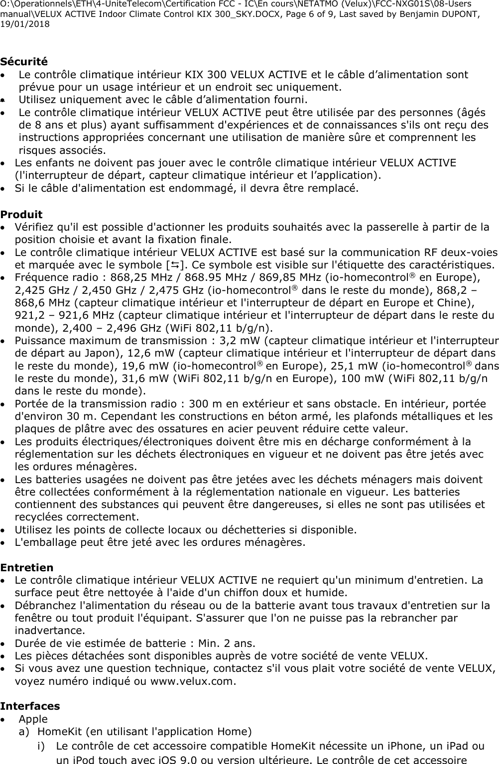 O:\Operationnels\ETH\4-UniteTelecom\Certification FCC - IC\En cours\NETATMO (Velux)\FCC-NXG01S\08-Users manual\VELUX ACTIVE Indoor Climate Control KIX 300_SKY.DOCX, Page 6 of 9, Last saved by Benjamin DUPONT, 19/01/2018   Sécurité  Le contrôle climatique intérieur KIX 300 VELUX ACTIVE et le câble d’alimentation sont prévue pour un usage intérieur et un endroit sec uniquement.   Utilisez uniquement avec le câble d’alimentation fourni.   Le contrôle climatique intérieur VELUX ACTIVE peut être utilisée par des personnes (âgés de 8 ans et plus) ayant suffisamment d&apos;expériences et de connaissances s&apos;ils ont reçu des instructions appropriées concernant une utilisation de manière sûre et comprennent les risques associés.  Les enfants ne doivent pas jouer avec le contrôle climatique intérieur VELUX ACTIVE (l&apos;interrupteur de départ, capteur climatique intérieur et l’application).  Si le câble d&apos;alimentation est endommagé, il devra être remplacé.  Produit  Vérifiez qu&apos;il est possible d&apos;actionner les produits souhaités avec la passerelle à partir de la position choisie et avant la fixation finale.  Le contrôle climatique intérieur VELUX ACTIVE est basé sur la communication RF deux-voies et marquée avec le symbole []. Ce symbole est visible sur l&apos;étiquette des caractéristiques.  Fréquence radio : 868,25 MHz / 868.95 MHz / 869,85 MHz (io-homecontrol® en Europe), 2,425 GHz / 2,450 GHz / 2,475 GHz (io-homecontrol® dans le reste du monde), 868,2 – 868,6 MHz (capteur climatique intérieur et l&apos;interrupteur de départ en Europe et Chine), 921,2 – 921,6 MHz (capteur climatique intérieur et l&apos;interrupteur de départ dans le reste du monde), 2,400 – 2,496 GHz (WiFi 802,11 b/g/n).  Puissance maximum de transmission : 3,2 mW (capteur climatique intérieur et l&apos;interrupteur de départ au Japon), 12,6 mW (capteur climatique intérieur et l&apos;interrupteur de départ dans le reste du monde), 19,6 mW (io-homecontrol® en Europe), 25,1 mW (io-homecontrol® dans le reste du monde), 31,6 mW (WiFi 802,11 b/g/n en Europe), 100 mW (WiFi 802,11 b/g/n dans le reste du monde).  Portée de la transmission radio : 300 m en extérieur et sans obstacle. En intérieur, portée d&apos;environ 30 m. Cependant les constructions en béton armé, les plafonds métalliques et les plaques de plâtre avec des ossatures en acier peuvent réduire cette valeur.  Les produits électriques/électroniques doivent être mis en décharge conformément à la réglementation sur les déchets électroniques en vigueur et ne doivent pas être jetés avec les ordures ménagères.  Les batteries usagées ne doivent pas être jetées avec les déchets ménagers mais doivent être collectées conformément à la réglementation nationale en vigueur. Les batteries contiennent des substances qui peuvent être dangereuses, si elles ne sont pas utilisées et recyclées correctement.  Utilisez les points de collecte locaux ou déchetteries si disponible.  L&apos;emballage peut être jeté avec les ordures ménagères.  Entretien   Le contrôle climatique intérieur VELUX ACTIVE ne requiert qu&apos;un minimum d&apos;entretien. La surface peut être nettoyée à l&apos;aide d&apos;un chiffon doux et humide.  Débranchez l&apos;alimentation du réseau ou de la batterie avant tous travaux d&apos;entretien sur la fenêtre ou tout produit l&apos;équipant. S&apos;assurer que l&apos;on ne puisse pas la rebrancher par inadvertance.  Durée de vie estimée de batterie : Min. 2 ans.  Les pièces détachées sont disponibles auprès de votre société de vente VELUX.   Si vous avez une question technique, contactez s&apos;il vous plait votre société de vente VELUX, voyez numéro indiqué ou www.velux.com.  Interfaces   Apple  a) HomeKit (en utilisant l&apos;application Home) i) Le contrôle de cet accessoire compatible HomeKit nécessite un iPhone, un iPad ou un iPod touch avec iOS 9.0 ou version ultérieure. Le contrôle de cet accessoire 