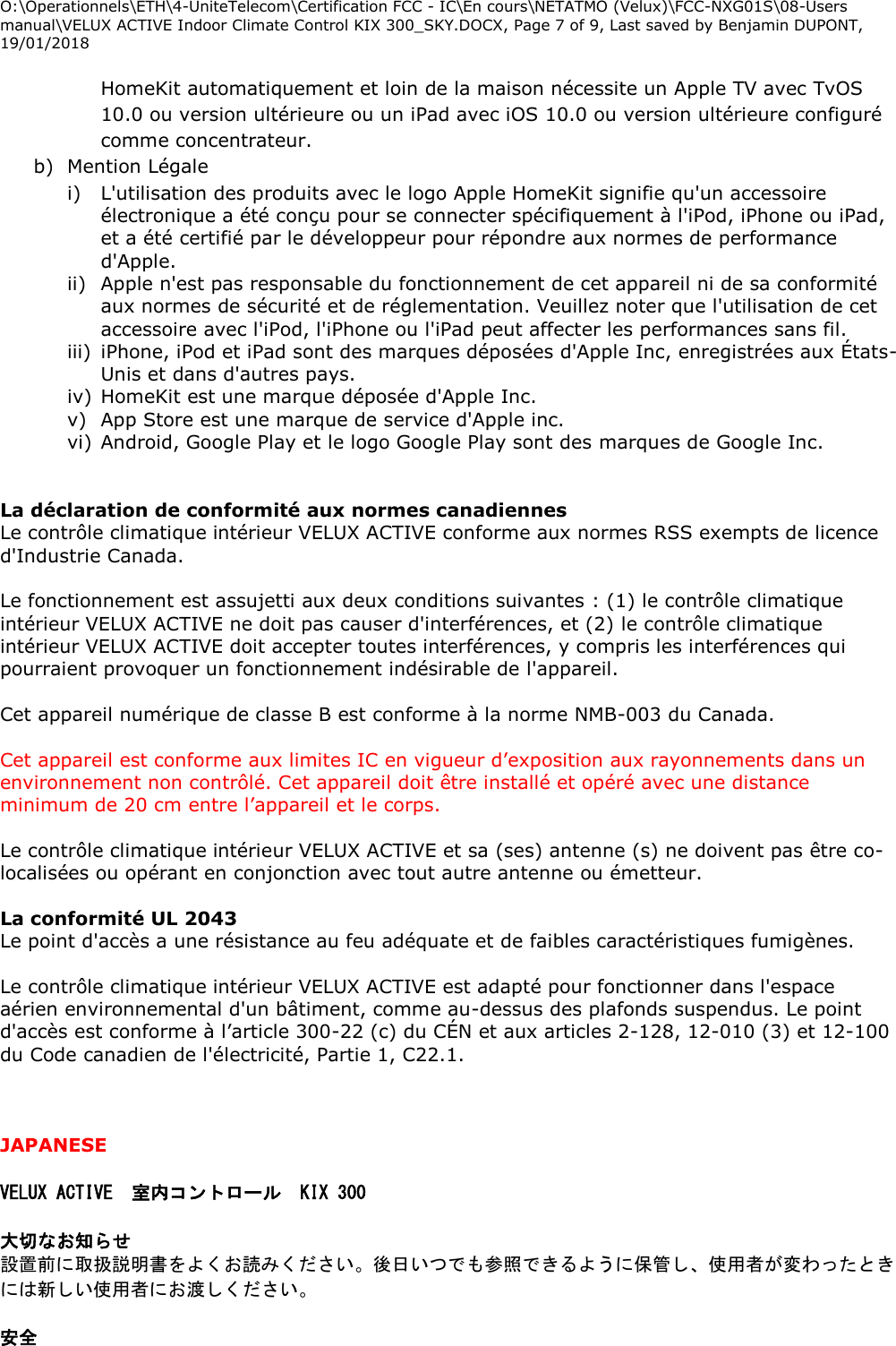 O:\Operationnels\ETH\4-UniteTelecom\Certification FCC - IC\En cours\NETATMO (Velux)\FCC-NXG01S\08-Users manual\VELUX ACTIVE Indoor Climate Control KIX 300_SKY.DOCX, Page 7 of 9, Last saved by Benjamin DUPONT, 19/01/2018  HomeKit automatiquement et loin de la maison nécessite un Apple TV avec TvOS 10.0 ou version ultérieure ou un iPad avec iOS 10.0 ou version ultérieure configuré comme concentrateur. b) Mention Légale  i) L&apos;utilisation des produits avec le logo Apple HomeKit signifie qu&apos;un accessoire électronique a été conçu pour se connecter spécifiquement à l&apos;iPod, iPhone ou iPad, et a été certifié par le développeur pour répondre aux normes de performance d&apos;Apple.  ii) Apple n&apos;est pas responsable du fonctionnement de cet appareil ni de sa conformité aux normes de sécurité et de réglementation. Veuillez noter que l&apos;utilisation de cet accessoire avec l&apos;iPod, l&apos;iPhone ou l&apos;iPad peut affecter les performances sans fil.  iii) iPhone, iPod et iPad sont des marques déposées d&apos;Apple Inc, enregistrées aux États-Unis et dans d&apos;autres pays. iv) HomeKit est une marque déposée d&apos;Apple Inc. v) App Store est une marque de service d&apos;Apple inc. vi) Android, Google Play et le logo Google Play sont des marques de Google Inc.   La déclaration de conformité aux normes canadiennes Le contrôle climatique intérieur VELUX ACTIVE conforme aux normes RSS exempts de licence d&apos;Industrie Canada.  Le fonctionnement est assujetti aux deux conditions suivantes : (1) le contrôle climatique intérieur VELUX ACTIVE ne doit pas causer d&apos;interférences, et (2) le contrôle climatique intérieur VELUX ACTIVE doit accepter toutes interférences, y compris les interférences qui pourraient provoquer un fonctionnement indésirable de l&apos;appareil.  Cet appareil numérique de classe B est conforme à la norme NMB-003 du Canada.  Cet appareil est conforme aux limites IC en vigueur d’exposition aux rayonnements dans un environnement non contrôlé. Cet appareil doit être installé et opéré avec une distance minimum de 20 cm entre l’appareil et le corps.   Le contrôle climatique intérieur VELUX ACTIVE et sa (ses) antenne (s) ne doivent pas être co-localisées ou opérant en conjonction avec tout autre antenne ou émetteur.  La conformité UL 2043 Le point d&apos;accès a une résistance au feu adéquate et de faibles caractéristiques fumigènes.  Le contrôle climatique intérieur VELUX ACTIVE est adapté pour fonctionner dans l&apos;espace aérien environnemental d&apos;un bâtiment, comme au-dessus des plafonds suspendus. Le point d&apos;accès est conforme à l’article 300-22 (c) du CÉN et aux articles 2-128, 12-010 (3) et 12-100 du Code canadien de l&apos;électricité, Partie 1, C22.1.    JAPANESE  VELUX ACTIVE 室内コントロール KIX 300  大切なお知らせ 設置前に取扱説明書をよくお読みください。後日いつでも参照できるように保管し、使用者が変わったときには新しい使用者にお渡しください。  安全 