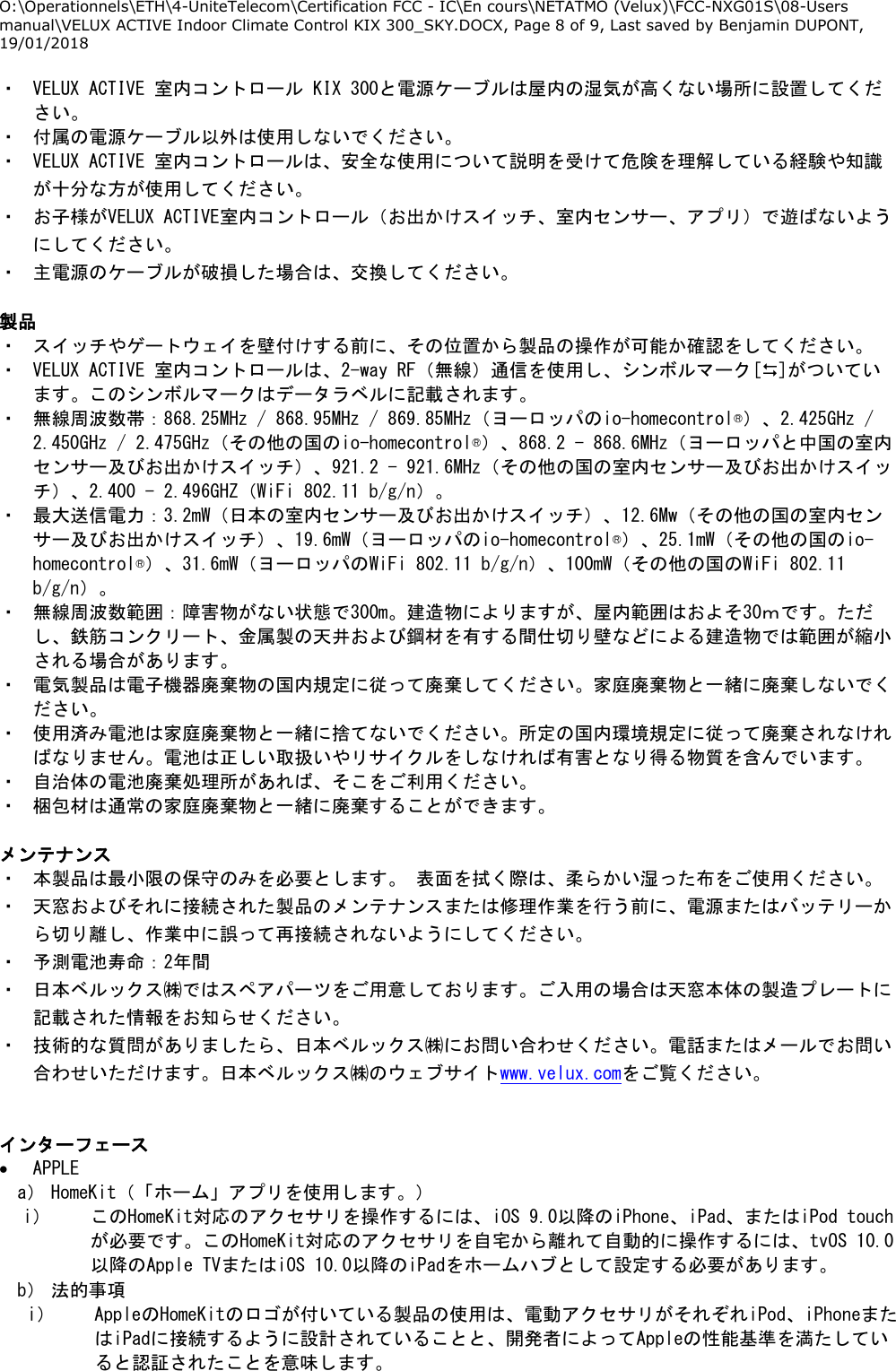 O:\Operationnels\ETH\4-UniteTelecom\Certification FCC - IC\En cours\NETATMO (Velux)\FCC-NXG01S\08-Users manual\VELUX ACTIVE Indoor Climate Control KIX 300_SKY.DOCX, Page 8 of 9, Last saved by Benjamin DUPONT, 19/01/2018  ・ VELUX ACTIVE 室内コントロール KIX 300と電源ケーブルは屋内の湿気が高くない場所に設置してください。 ・ 付属の電源ケーブル以外は使用しないでください。 ・ VELUX ACTIVE 室内コントロールは、安全な使用について説明を受けて危険を理解している経験や知識が十分な方が使用してください。 ・ お子様がVELUX ACTIVE室内コントロール（お出かけスイッチ、室内センサー、アプリ）で遊ばないようにしてください。 ・ 主電源のケーブルが破損した場合は、交換してください。  製品 ・ スイッチやゲートウェイを壁付けする前に、その位置から製品の操作が可能か確認をしてください。 ・ VELUX ACTIVE 室内コントロールは、2-way RF（無線）通信を使用し、シンボルマーク[]がついています。このシンボルマークはデータラベルに記載されます。 ・ 無線周波数帯：868.25MHz / 868.95MHz / 869.85MHz（ヨーロッパのio-homecontrol®）、2.425GHz / 2.450GHz / 2.475GHz（その他の国のio-homecontrol®）、868.2 - 868.6MHz（ヨーロッパと中国の室内センサー及びお出かけスイッチ）、921.2 - 921.6MHz（その他の国の室内センサー及びお出かけスイッチ）、2.400 - 2.496GHZ（WiFi 802.11 b/g/n）。 ・ 最大送信電力：3.2mW（日本の室内センサー及びお出かけスイッチ）、12.6Mw（その他の国の室内センサー及びお出かけスイッチ）、19.6mW（ヨーロッパのio-homecontrol®）、25.1mW（その他の国のio-homecontrol®）、31.6mW（ヨーロッパのWiFi 802.11 b/g/n）、100mW（その他の国のWiFi 802.11 b/g/n）。 ・ 無線周波数範囲：障害物がない状態で300m。建造物によりますが、屋内範囲はおよそ30ｍです。ただし、鉄筋コンクリート、金属製の天井および鋼材を有する間仕切り壁などによる建造物では範囲が縮小される場合があります。 ・ 電気製品は電子機器廃棄物の国内規定に従って廃棄してください。家庭廃棄物と一緒に廃棄しないでください。 ・ 使用済み電池は家庭廃棄物と一緒に捨てないでください。所定の国内環境規定に従って廃棄されなければなりません。電池は正しい取扱いやリサイクルをしなければ有害となり得る物質を含んでいます。 ・ 自治体の電池廃棄処理所があれば、そこをご利用ください。 ・ 梱包材は通常の家庭廃棄物と一緒に廃棄することができます。  メンテナンス ・ 本製品は最小限の保守のみを必要とします。 表面を拭く際は、柔らかい湿った布をご使用ください。 ・ 天窓およびそれに接続された製品のメンテナンスまたは修理作業を行う前に、電源またはバッテリーから切り離し、作業中に誤って再接続されないようにしてください。 ・ 予測電池寿命：2年間 ・ 日本ベルックス㈱ではスペアパーツをご用意しております。ご入用の場合は天窓本体の製造プレートに記載された情報をお知らせください。 ・ 技術的な質問がありましたら、日本ベルックス㈱にお問い合わせください。電話またはメールでお問い合わせいただけます。日本ベルックス㈱のウェブサイトwww.velux.comをご覧ください。  インターフェース  APPLE a） HomeKit（「ホーム」アプリを使用します。） i） このHomeKit対応のアクセサリを操作するには、iOS 9.0以降のiPhone、iPad、またはiPod touchが必要です。このHomeKit対応のアクセサリを自宅から離れて自動的に操作するには、tvOS 10.0以降のApple TVまたはiOS 10.0以降のiPadをホームハブとして設定する必要があります。 b） 法的事項 i） AppleのHomeKitのロゴが付いている製品の使用は、電動アクセサリがそれぞれiPod、iPhoneまたはiPadに接続するように設計されていることと、開発者によってAppleの性能基準を満たしていると認証されたことを意味します。 