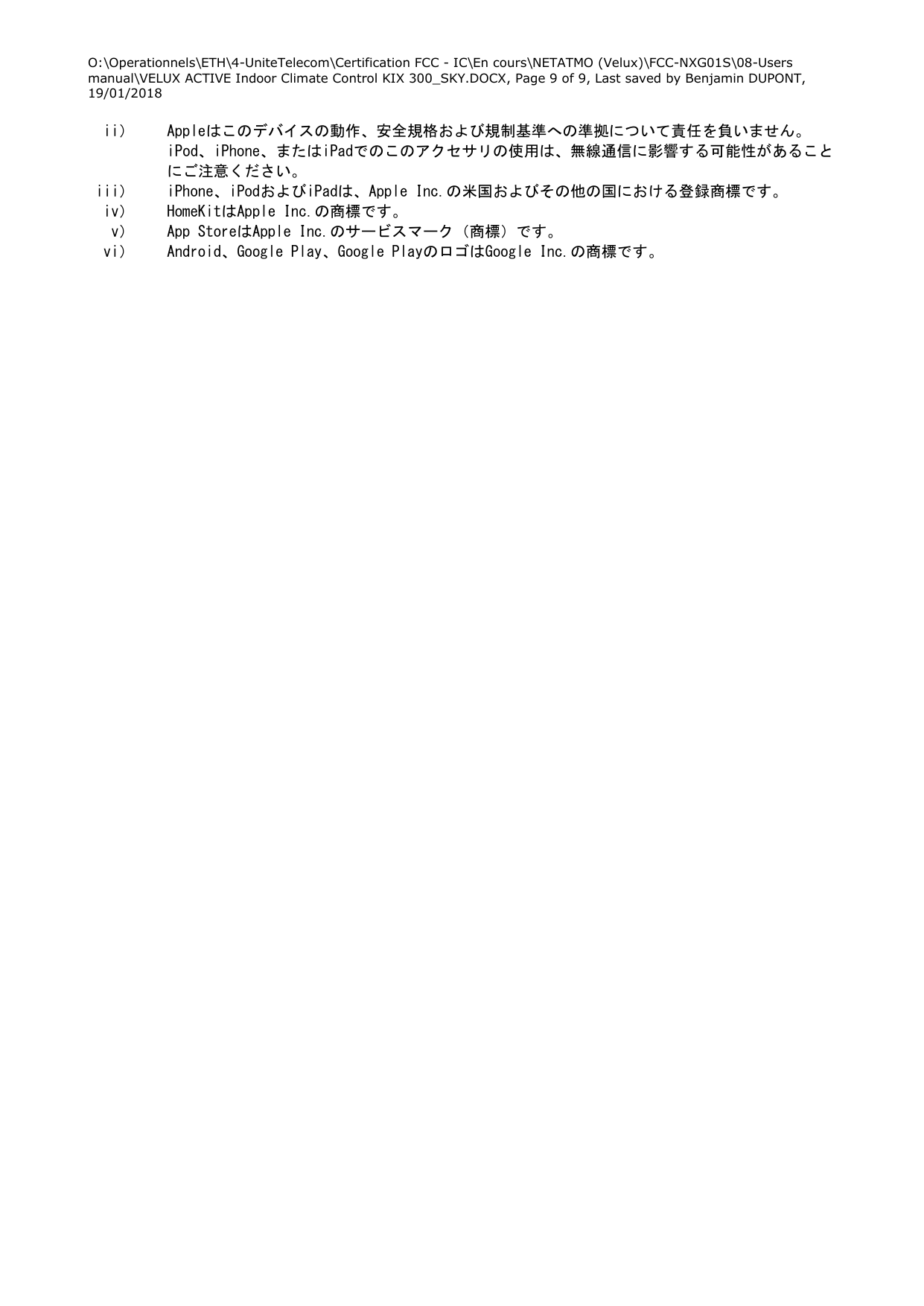 O:\Operationnels\ETH\4-UniteTelecom\Certification FCC - IC\En cours\NETATMO (Velux)\FCC-NXG01S\08-Users manual\VELUX ACTIVE Indoor Climate Control KIX 300_SKY.DOCX, Page 9 of 9, Last saved by Benjamin DUPONT, 19/01/2018  ii） Appleはこのデバイスの動作、安全規格および規制基準への準拠について責任を負いません。iPod、iPhone、またはiPadでのこのアクセサリの使用は、無線通信に影響する可能性があることにご注意ください。 iii） iPhone、iPodおよびiPadは、Apple Inc.の米国およびその他の国における登録商標です。 iv） HomeKitはApple Inc.の商標です。 v） App StoreはApple Inc.のサービスマーク（商標）です。 vi） Android、Google Play、Google PlayのロゴはGoogle Inc.の商標です。  