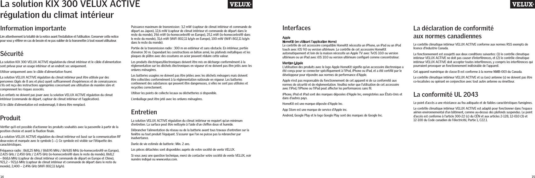 14 15Information importante La déclaration de conformité aux normes canadiennesLa conformité UL 2043Lire attentivement la totalité de la notice avant l’installation et l’utilisation. Conserver cette notice pour vous y référer en cas de besoin et ne pas oublier de la transmettre à tout nouvel utilisateur.SécuritéLa solution KIX 300 VELUX ACTIVE régulationdu climat intérieur et le câble d’alimentation sont prévue pour un usage intérieur et un endroit sec uniquement. Utiliser uniquement avec le câble d’alimentation fourni. La solution VELUX ACTIVE régulation du climat intérieur peut être utilisée par des personnes (âgés de 8 ans et plus) ayant susamment d’expériences et de connaissances s’ils ont reçu des instructions appropriées concernant une utilisation de manière sûre et comprennent les risques associés.Les enfants ne doivent pas jouer avec la solution VELUX ACTIVE régulation du climat intérieur (commande de départ, capteur de climat intérieur et l’application).Si le câble d’alimentation est endommagé, il devra être remplacé.ProduitVériﬁer qu’il est possible d’actionner les produits souhaités avec la passerelle à partir de la position choisie et avant la ﬁxation ﬁnale.La solution VELUX ACTIVE régulation du climat intérieur est basé sur la communication RF deux-voies et marquée avec le symbole [↔]. Ce symbole est visible sur l’étiquette des caractéristiques.Fréquence radio : 868,25 MHz / 868.95 MHz / 869,85 MHz (io-homecontrol® en Europe), 2,425 GHz / 2,450 GHz / 2,475 GHz (io-homecontrol® dans le reste du monde), 868,2 – 868,6 MHz (capteur de climat intérieur et commande de départ en Europe et Chine), 921,2 – 921,6 MHz (capteur de climat intérieur et commande de départ dans le reste du monde), 2,400 – 2,496 GHz (WiFi 802,11 b/g/n).EntretienInterfacesLa solution VELUX ACTIVE régulation du climat intérieur ne requiert qu’un minimum d’entretien. La surface peut être nettoyée à l’aide d’un chion doux et humide.Débrancher l’alimentation du réseau ou de la batterie avant tous travaux d’entretien sur la fenêtre ou tout produit l’équipant. S’assurer que l’on ne puisse pas la rebrancher par inadvertance.Durée de vie estimée de batterie: Min. 2 ans.Les pièces détachées sont disponibles auprès de votre société de vente VELUX. Si vous avez une question technique, merci de contacter votre société de vente VELUX, voir numéro indiqué ou www.velux.com.Apple HomeKit (en utilisant l’application Home)Le contrôle de cet accessoire compatible HomeKit nécessite un iPhone, un iPad ou un iPod touch avec iOS 9.0 ou version ultérieure. Le contrôle de cet accessoire HomeKit automatiquement et loin de la maison nécessite un Apple TV avec TvOS 10.0 ou version ultérieure ou un iPad avec iOS 10.0 ou version ultérieure conﬁguré comme concentrateur.Mention Légale L’utilisation des produits avec le logo Apple HomeKit signiﬁe qu’un accessoire électronique a été conçu pour se connecter spéciﬁquement à l’iPod, iPhone ou iPad, et a été certiﬁé par le développeur pour répondre aux normes de performance d’Apple. Apple n’est pas responsable du fonctionnement de cet appareil ni de sa conformité aux normes de sécurité et de réglementation. Veuillez noter que l’utilisation de cet accessoire avec l’iPod, l’iPhone ou l’iPad peut aecter les performances sans ﬁl. iPhone, iPod et iPad sont des marques déposées d’Apple Inc, enregistrées aux États-Unis et dans d’autres pays.HomeKit est une marque déposée d’Apple Inc.App Store est une marque de service d’Apple inc.Android, Google Play et le logo Google Play sont des marques de Google Inc.Le contrôle climatique intérieur VELUX ACTIVE conforme aux normes RSS exempts de licence d’Industrie Canada.Le fonctionnement est assujetti aux deux conditions suivantes: (1) le contrôle climatique intérieur VELUX ACTIVE ne doit pas causer d’interférences, et (2) le contrôle climatique intérieur VELUX ACTIVE doit accepter toutes interférences, y compris les interférences qui pourraient provoquer un fonctionnement indésirable de l’appareil.Cet appareil numérique de classe B est conforme à la norme NMB-003 du Canada.Le contrôle climatique intérieur VELUX ACTIVE et sa (ses) antenne (s) ne doivent pas être co-localisées ou opérant en conjonction avec tout autre antenne ou émetteur.Le point d’accès a une résistance au feu adéquate et de faibles caractéristiques fumigènes.Le contrôle climatique intérieur VELUX ACTIVE est adapté pour fonctionner dans l’espace aérien environnemental d’un bâtiment, comme au-dessus des plafonds suspendus. Le point d’accès est conforme à l’article 300-22 (c) du CÉN et aux articles 2-128, 12-010 (3) et 12-100 du Code canadien de l’électricité, Partie 1, C22.1.La solution KIX 300 VELUX ACTIVE régulationdu climat intérieurPuissance maximum de transmission: 3,2 mW (capteur de climat intérieur et commande de départ au Japon), 12,6 mW (capteur de climat intérieur et commande de départ dans le reste du monde), 19,6 mW (io-homecontrol® en Europe), 25,1 mW (io-homecontrol® dans le reste du monde), 31,6 mW (WiFi 802,11 b/g/n en Europe), 100 mW (WiFi 802,11 b/g/n dans le reste du monde).Portée de la transmission radio : 300 m en extérieur et sans obstacle. En intérieur, portée d’environ 30 m. Cependant les constructions en béton armé, les plafonds métalliques et les plaques de plâtre avec des ossatures en acier peuvent réduire cette valeur.Les produits électriques/électroniques doivent être mis en décharge conformément à la réglementation sur les déchets électroniques en vigueur et ne doivent pas être jetés avec les ordures ménagères.Les batteries usagées ne doivent pas être jetées avec les déchets ménagers mais doivent être collectées conformément à la réglementation nationale en vigueur. Les batteries contiennent des substances qui peuvent être dangereuses, si elles ne sont pas utilisées et recyclées correctement.Utiliser les points de collecte locaux ou déchetteries si disponible.L’emballage peut être jeté avec les ordures ménagères.