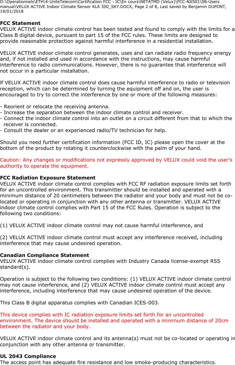 O:\Operationnels\ETH\4-UniteTelecom\Certification FCC - IC\En cours\NETATMO (Velux)\FCC-NXS01\08-Users manual\VELUX ACTIVE Indoor Climate Sensor KLA 300_SKY.DOCX, Page 2 of 8, Last saved by Benjamin DUPONT, 19/01/2018  FCC Statement  VELUX ACTIVE indoor climate control has been tested and found to comply with the limits for a Class B digital device, pursuant to part 15 of the FCC rules. These limits are designed to provide reasonable protection against harmful interference in a residential installation.  VELUX ACTIVE indoor climate control generates, uses and can radiate radio frequency energy and, if not installed and used in accordance with the instructions, may cause harmful interference to radio communications. However, there is no guarantee that interference will not occur in a particular installation.  lf VELUX ACTIVE indoor climate control does cause harmful interference to radio or television reception, which can be determined by turning the equipment off and on, the user is encouraged to try to correct the interference by one or more of the following measures:  - Reorient or relocate the receiving antenna. - Increase the separation between the indoor climate control and receiver. - Connect the indoor climate control into an outlet on a circuit different from that to which the receiver is connected. - Consult the dealer or an experienced radio/TV technician for help.  Should you need further certification information (FCC ID, IC) please open the cover at the bottom of the product by rotating it counterclockwise with the palm of your hand.  Caution: Any changes or modifications not expressly approved by VELUX could void the user’s authority to operate the equipment.  FCC Radiation Exposure Statement  VELUX ACTIVE indoor climate control complies with FCC RF radiation exposure limits set forth for an uncontrolled environment. This transmitter should be installed and operated with a minimum distance of 20 centimeters between the radiator and your body and must not be co-located or operating in conjunction with any other antenna or transmitter. VELUX ACTIVE indoor climate control complies with Part 15 of the FCC Rules. Operation is subject to the following two conditions:  (1) VELUX ACTIVE indoor climate control may not cause harmful interference, and  (2) VELUX ACTIVE indoor climate control must accept any interference received, including interference that may cause undesired operation.  Canadian Compliance Statement  VELUX ACTIVE indoor climate control complies with Industry Canada license-exempt RSS standard(s).  Operation is subject to the following two conditions: (1) VELUX ACTIVE indoor climate control may not cause interference, and (2) VELUX ACTIVE indoor climate control must accept any interference, including interference that may cause undesired operation of the device.  This Class B digital apparatus complies with Canadian ICES-003.  This device complies with IC radiation exposure limits set forth for an uncontrolled environment. The device should be installed and operated with a minimum distance of 20cm between the radiator and your body.  VELUX ACTIVE indoor climate control and its antenna(s) must not be co-located or operating in conjunction with any other antenna or transmitter.  UL 2043 Compliance The access point has adequate fire resistance and low smoke-producing characteristics. 