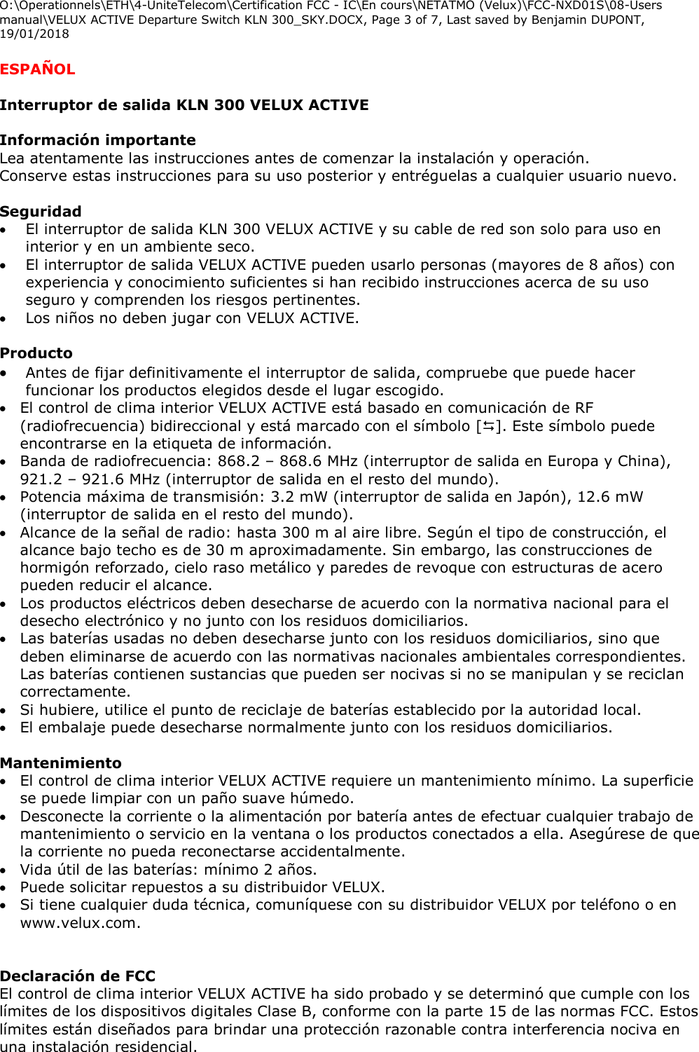 O:\Operationnels\ETH\4-UniteTelecom\Certification FCC - IC\En cours\NETATMO (Velux)\FCC-NXD01S\08-Users manual\VELUX ACTIVE Departure Switch KLN 300_SKY.DOCX, Page 3 of 7, Last saved by Benjamin DUPONT, 19/01/2018  ESPAÑOL  Interruptor de salida KLN 300 VELUX ACTIVE  Información importante Lea atentamente las instrucciones antes de comenzar la instalación y operación.  Conserve estas instrucciones para su uso posterior y entréguelas a cualquier usuario nuevo.  Seguridad  El interruptor de salida KLN 300 VELUX ACTIVE y su cable de red son solo para uso en interior y en un ambiente seco.  El interruptor de salida VELUX ACTIVE pueden usarlo personas (mayores de 8 años) con experiencia y conocimiento suficientes si han recibido instrucciones acerca de su uso seguro y comprenden los riesgos pertinentes.  Los niños no deben jugar con VELUX ACTIVE.    Producto  Antes de fijar definitivamente el interruptor de salida, compruebe que puede hacer funcionar los productos elegidos desde el lugar escogido.  El control de clima interior VELUX ACTIVE está basado en comunicación de RF (radiofrecuencia) bidireccional y está marcado con el símbolo []. Este símbolo puede encontrarse en la etiqueta de información.  Banda de radiofrecuencia: 868.2 – 868.6 MHz (interruptor de salida en Europa y China), 921.2 – 921.6 MHz (interruptor de salida en el resto del mundo).  Potencia máxima de transmisión: 3.2 mW (interruptor de salida en Japón), 12.6 mW (interruptor de salida en el resto del mundo).  Alcance de la señal de radio: hasta 300 m al aire libre. Según el tipo de construcción, el alcance bajo techo es de 30 m aproximadamente. Sin embargo, las construcciones de hormigón reforzado, cielo raso metálico y paredes de revoque con estructuras de acero pueden reducir el alcance.   Los productos eléctricos deben desecharse de acuerdo con la normativa nacional para el desecho electrónico y no junto con los residuos domiciliarios.  Las baterías usadas no deben desecharse junto con los residuos domiciliarios, sino que deben eliminarse de acuerdo con las normativas nacionales ambientales correspondientes. Las baterías contienen sustancias que pueden ser nocivas si no se manipulan y se reciclan correctamente.  Si hubiere, utilice el punto de reciclaje de baterías establecido por la autoridad local.  El embalaje puede desecharse normalmente junto con los residuos domiciliarios.  Mantenimiento  El control de clima interior VELUX ACTIVE requiere un mantenimiento mínimo. La superficie se puede limpiar con un paño suave húmedo.  Desconecte la corriente o la alimentación por batería antes de efectuar cualquier trabajo de mantenimiento o servicio en la ventana o los productos conectados a ella. Asegúrese de que la corriente no pueda reconectarse accidentalmente.  Vida útil de las baterías: mínimo 2 años.  Puede solicitar repuestos a su distribuidor VELUX.  Si tiene cualquier duda técnica, comuníquese con su distribuidor VELUX por teléfono o en www.velux.com.   Declaración de FCC  El control de clima interior VELUX ACTIVE ha sido probado y se determinó que cumple con los límites de los dispositivos digitales Clase B, conforme con la parte 15 de las normas FCC. Estos límites están diseñados para brindar una protección razonable contra interferencia nociva en una instalación residencial.  