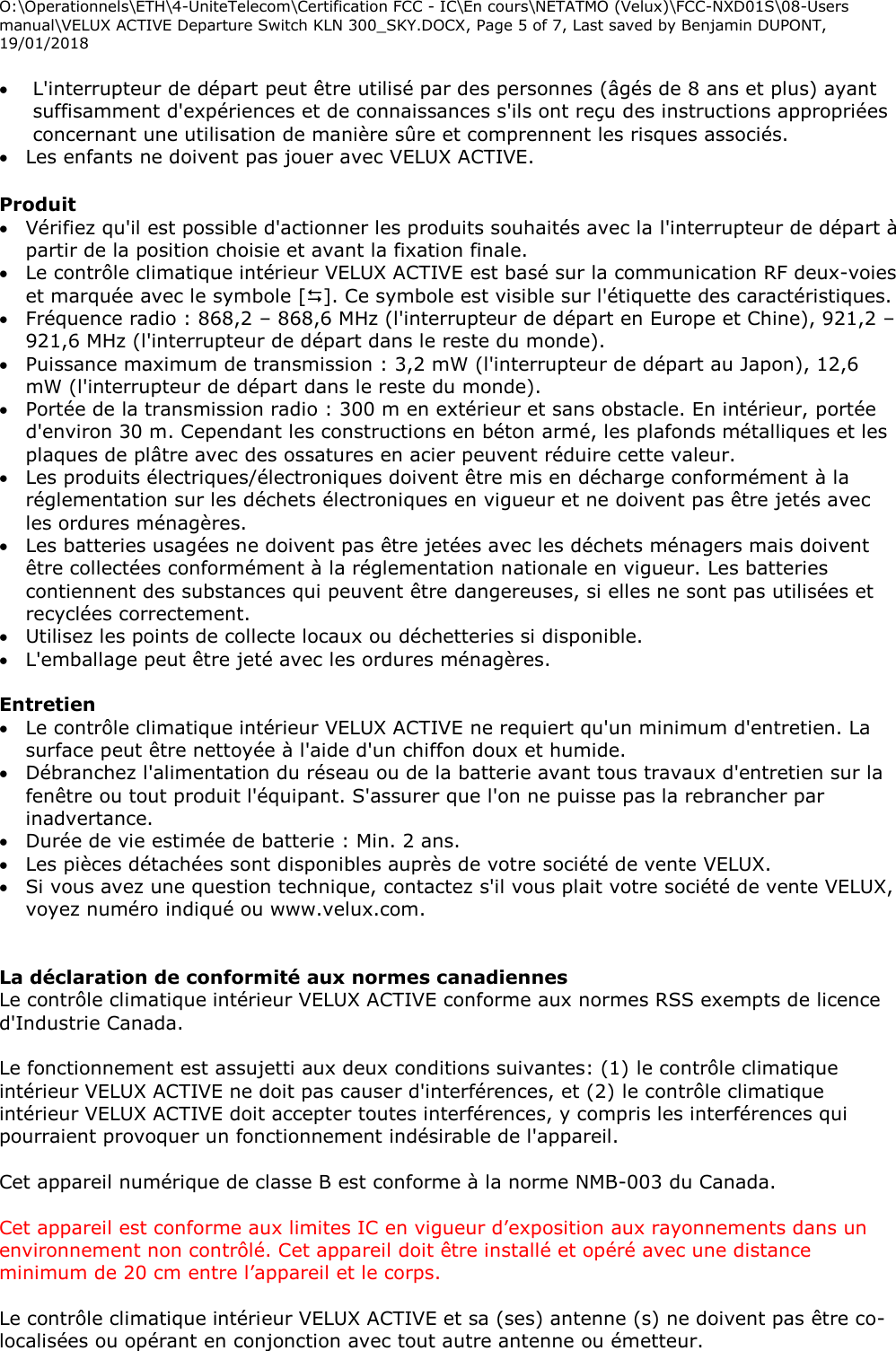 O:\Operationnels\ETH\4-UniteTelecom\Certification FCC - IC\En cours\NETATMO (Velux)\FCC-NXD01S\08-Users manual\VELUX ACTIVE Departure Switch KLN 300_SKY.DOCX, Page 5 of 7, Last saved by Benjamin DUPONT, 19/01/2018   L&apos;interrupteur de départ peut être utilisé par des personnes (âgés de 8 ans et plus) ayant suffisamment d&apos;expériences et de connaissances s&apos;ils ont reçu des instructions appropriées concernant une utilisation de manière sûre et comprennent les risques associés.  Les enfants ne doivent pas jouer avec VELUX ACTIVE.  Produit  Vérifiez qu&apos;il est possible d&apos;actionner les produits souhaités avec la l&apos;interrupteur de départ à partir de la position choisie et avant la fixation finale.  Le contrôle climatique intérieur VELUX ACTIVE est basé sur la communication RF deux-voies et marquée avec le symbole []. Ce symbole est visible sur l&apos;étiquette des caractéristiques.  Fréquence radio : 868,2 – 868,6 MHz (l&apos;interrupteur de départ en Europe et Chine), 921,2 – 921,6 MHz (l&apos;interrupteur de départ dans le reste du monde).  Puissance maximum de transmission : 3,2 mW (l&apos;interrupteur de départ au Japon), 12,6 mW (l&apos;interrupteur de départ dans le reste du monde).  Portée de la transmission radio : 300 m en extérieur et sans obstacle. En intérieur, portée d&apos;environ 30 m. Cependant les constructions en béton armé, les plafonds métalliques et les plaques de plâtre avec des ossatures en acier peuvent réduire cette valeur.  Les produits électriques/électroniques doivent être mis en décharge conformément à la réglementation sur les déchets électroniques en vigueur et ne doivent pas être jetés avec les ordures ménagères.  Les batteries usagées ne doivent pas être jetées avec les déchets ménagers mais doivent être collectées conformément à la réglementation nationale en vigueur. Les batteries contiennent des substances qui peuvent être dangereuses, si elles ne sont pas utilisées et recyclées correctement.  Utilisez les points de collecte locaux ou déchetteries si disponible.  L&apos;emballage peut être jeté avec les ordures ménagères.  Entretien   Le contrôle climatique intérieur VELUX ACTIVE ne requiert qu&apos;un minimum d&apos;entretien. La surface peut être nettoyée à l&apos;aide d&apos;un chiffon doux et humide.  Débranchez l&apos;alimentation du réseau ou de la batterie avant tous travaux d&apos;entretien sur la fenêtre ou tout produit l&apos;équipant. S&apos;assurer que l&apos;on ne puisse pas la rebrancher par inadvertance.  Durée de vie estimée de batterie : Min. 2 ans.  Les pièces détachées sont disponibles auprès de votre société de vente VELUX.   Si vous avez une question technique, contactez s&apos;il vous plait votre société de vente VELUX, voyez numéro indiqué ou www.velux.com.   La déclaration de conformité aux normes canadiennes Le contrôle climatique intérieur VELUX ACTIVE conforme aux normes RSS exempts de licence d&apos;Industrie Canada.  Le fonctionnement est assujetti aux deux conditions suivantes: (1) le contrôle climatique intérieur VELUX ACTIVE ne doit pas causer d&apos;interférences, et (2) le contrôle climatique intérieur VELUX ACTIVE doit accepter toutes interférences, y compris les interférences qui pourraient provoquer un fonctionnement indésirable de l&apos;appareil.  Cet appareil numérique de classe B est conforme à la norme NMB-003 du Canada.  Cet appareil est conforme aux limites IC en vigueur d’exposition aux rayonnements dans un environnement non contrôlé. Cet appareil doit être installé et opéré avec une distance minimum de 20 cm entre l’appareil et le corps.   Le contrôle climatique intérieur VELUX ACTIVE et sa (ses) antenne (s) ne doivent pas être co-localisées ou opérant en conjonction avec tout autre antenne ou émetteur.  