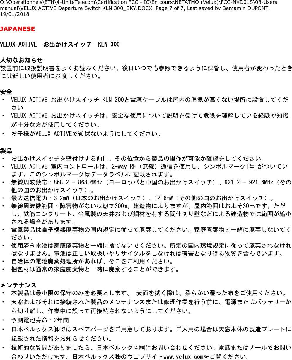 O:\Operationnels\ETH\4-UniteTelecom\Certification FCC - IC\En cours\NETATMO (Velux)\FCC-NXD01S\08-Users manual\VELUX ACTIVE Departure Switch KLN 300_SKY.DOCX, Page 7 of 7, Last saved by Benjamin DUPONT, 19/01/2018  JAPANESE  VELUX ACTIVE お出かけスイッチ KLN 300  大切なお知らせ 設置前に取扱説明書をよくお読みください。後日いつでも参照できるように保管し、使用者が変わったときには新しい使用者にお渡しください。  安全 ・ VELUX ACTIVE お出かけスイッチ KLN 300と電源ケーブルは屋内の湿気が高くない場所に設置してください。 ・ VELUX ACTIVE お出かけスイッチは、安全な使用について説明を受けて危険を理解している経験や知識が十分な方が使用してください。 ・ お子様がVELUX ACTIVEで遊ばないようにしてください。  製品 ・ お出かけスイッチを壁付けする前に、その位置から製品の操作が可能か確認をしてください。 ・ VELUX ACTIVE 室内コントロールは、2-way RF（無線）通信を使用し、シンボルマーク[]がついています。このシンボルマークはデータラベルに記載されます。 ・ 無線周波数帯：868.2 - 868.6MHz（ヨーロッパと中国のお出かけスイッチ）、921.2 - 921.6MHz（その他の国のお出かけスイッチ）。 ・ 最大送信電力：3.2mW（日本のお出かけスイッチ）、12.6mW（その他の国のお出かけスイッチ）。 ・ 無線周波数範囲：障害物がない状態で300m。建造物によりますが、屋内範囲はおよそ30ｍです。ただし、鉄筋コンクリート、金属製の天井および鋼材を有する間仕切り壁などによる建造物では範囲が縮小される場合があります。 ・ 電気製品は電子機器廃棄物の国内規定に従って廃棄してください。家庭廃棄物と一緒に廃棄しないでください。 ・ 使用済み電池は家庭廃棄物と一緒に捨てないでください。所定の国内環境規定に従って廃棄されなければなりません。電池は正しい取扱いやリサイクルをしなければ有害となり得る物質を含んでいます。 ・ 自治体の電池廃棄処理所があれば、そこをご利用ください。 ・ 梱包材は通常の家庭廃棄物と一緒に廃棄することができます。  メンテナンス ・ 本製品は最小限の保守のみを必要とします。 表面を拭く際は、柔らかい湿った布をご使用ください。 ・ 天窓およびそれに接続された製品のメンテナンスまたは修理作業を行う前に、電源またはバッテリーから切り離し、作業中に誤って再接続されないようにしてください。 ・ 予測電池寿命：2年間 ・ 日本ベルックス㈱ではスペアパーツをご用意しております。ご入用の場合は天窓本体の製造プレートに記載された情報をお知らせください。 ・ 技術的な質問がありましたら、日本ベルックス㈱にお問い合わせください。電話またはメールでお問い合わせいただけます。日本ベルックス㈱のウェブサイトwww.velux.comをご覧ください。  