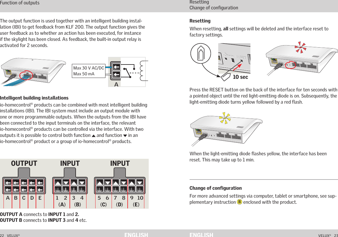 A  B  C  D  E        1  2  3  4       5  6  7  8  9  10   A  B  C  D  E        1  2  3  4       5  6  7  8  9  10   ETHERNETETHERNETRESETRESETUSBUSBA  B  C  D  E        1  2  3  4       5  6  7  8  9  10   A  B  C  D  E        1  2  3  4       5  6  7  8  9  10   ETHERNETETHERNETRESETRESETUSBUSB10 secA  B  C  D  E       1  2  3  4        5  6  7  8  9  10   A  B  C  D  E       1  2  3  4        5  6  7  8  9  10   ETHERNETETHERNETRESETRESETUSBUSB22   VELUX®VELUX®   23ENGLISH ENGLISHFunction as interface Function of outputsOUTPUT A connects to INPUT 1 and 2.  OUTPUT B connects to INPUT 3 and 4 etc.The output function is used together with an intelligent building instal-lation (IBI) to get feedback from KLF 200. The output function gives the user feedback as to whether an action has been executed, for instance if the skylight has been closed. As feedback, the built-in output relay is activated for 2 seconds.Intelligent building installations io-homecontrol® products can be combined with most intelligent building installations (IBI). The IBI system must include an output module with one or more programmable outputs. When the outputs from the IBI have been connected to the input terminals on the interface, the relevant io-homecontrol® products can be controlled via the interface. With two outputs it is possible to control both function   and function   in an  io-homecontrol® product or a group of io-homecontrol® products.Function as interface Resetting Change of configurationPress the RESET button on the back of the interface for ten seconds with a pointed object until the red light-emitting diode is on. Subsequently, the light-emitting diode turns yellow followed by a red flash.When the light-emitting diode flashes yellow, the interface has been reset. This may take up to 1 min.ResettingWhen resetting, all settings will be deleted and the interface reset to factory settings.Change of configurationFor more advanced settings via computer, tablet or smartphone, see sup-plementary instruction  B enclosed with the product.5 6 7 8 9 10A B C D E 1 2 3 4Max 30 V AC/DCMax 50 mA5 6 7 8 9 10A B C D E 1 2 3 4INPUT INPUTOUTPUT(A) (B) (C) (D) (E)