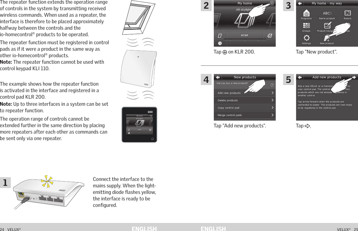 A  B  C  D  E       1  2  3  4       5  6  7  8  9  10   A  B  C  D  E       1  2  3  4       5  6  7  8  9  10   ETHERNETETHERNETRESETRESETUSBUSB24   VELUX®VELUX®   25ENGLISH ENGLISHFunction as repeater The repeater function extends the operation range of controls in the system by transmitting received wireless commands. When used as a repeater, the interface is therefore to be placed approximately halfway between the controls and the  io-homecontrol® products to be operated.The repeater function must be registered in control pads as if it were a product in the same way as other io-homecontrol® products.Note: The repeater function cannot be used with control keypad KLI 110.The example shows how the repeater function is activated in the interface and registered in a control pad KLR 200.Note: Up to three interfaces in a system can be set to repeater function.The operation range of controls cannot be extended further in the same direction by placing more repeaters after each other as commands can be sent only via one repeater.Connect the interface to the mains supply. When the light-emitting diode flashes yellow, the interface is ready to be configured.Function as repeater Tap &quot;New product&quot;.Tap   on KLR 200.Tap &quot;Add new products&quot;. Tap  .12435