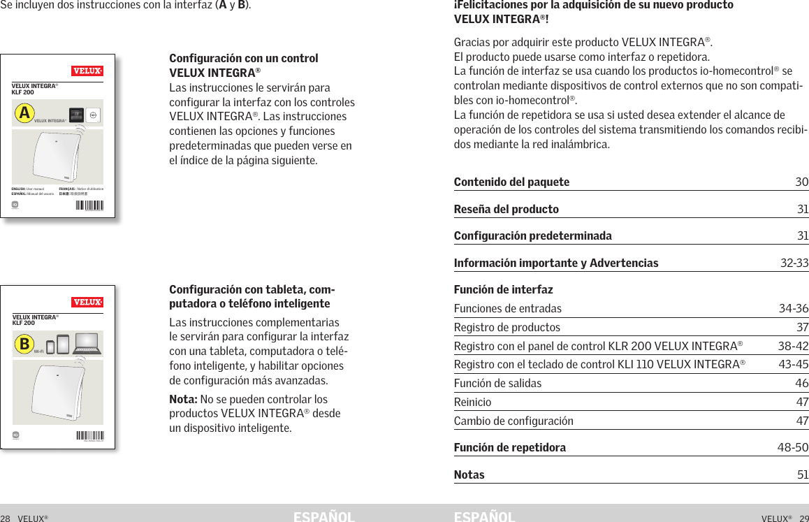 VAS 454041-2016- 05VELUX INTEGRA® KLF 200ENGLISH: User manual  ESPAÑOL: Manual del usuarioFRANÇAIS : Notice d&apos;utilisation日 本 語：取扱説明書VELUX INTEGRA®AVAS 453964-2 016-07VELUX INTEGRA® KLF 200Wi-FiB453964-2016-07_KLF-200.indd   1 05-07-2016   08:32:0028   VELUX®VELUX®   29ESPAÑOL ESPAÑOLSe incluyen dos instrucciones con la interfaz (A y B).Configuración con tableta, com-putadora o teléfono inteligente Las instrucciones complementarias le servirán para configurar la interfaz con una tableta, computadora o telé-fono inteligente, y habilitar opciones de configuración más avanzadas.Nota: No se pueden controlar los productos VELUX INTEGRA® desde un dispositivo inteligente.Configuración con un control VELUX INTEGRA® Las instrucciones le servirán para configurar la interfaz con los controles VELUX INTEGRA®. Las instrucciones contienen las opciones y funciones predeterminadas que pueden verse en el índice de la página siguiente.¡Felicitaciones por la adquisición de su nuevo producto VELUX INTEGRA®!Gracias por adquirir este producto VELUX INTEGRA®.El producto puede usarse como interfaz o repetidora.La función de interfaz se usa cuando los productos io-homecontrol® se controlan mediante dispositivos de control externos que no son compati-bles con io-homecontrol®.La función de repetidora se usa si usted desea extender el alcance de operación de los controles del sistema transmitiendo los comandos recibi-dos mediante la red inalámbrica.ContenidoContenido del paquete 30Reseña del producto 31Configuración predeterminada 31Información importante y Advertencias      32-33Función de interfaz Funciones de entradas   34-36Registro de productos  37Registro con el panel de control KLR 200 VELUX INTEGRA® 38-42Registro con el teclado de control KLI 110 VELUX INTEGRA® 43-45Función de salidas  46Reinicio 47Cambio de configuración  47Función de repetidora   48-50Notas   51