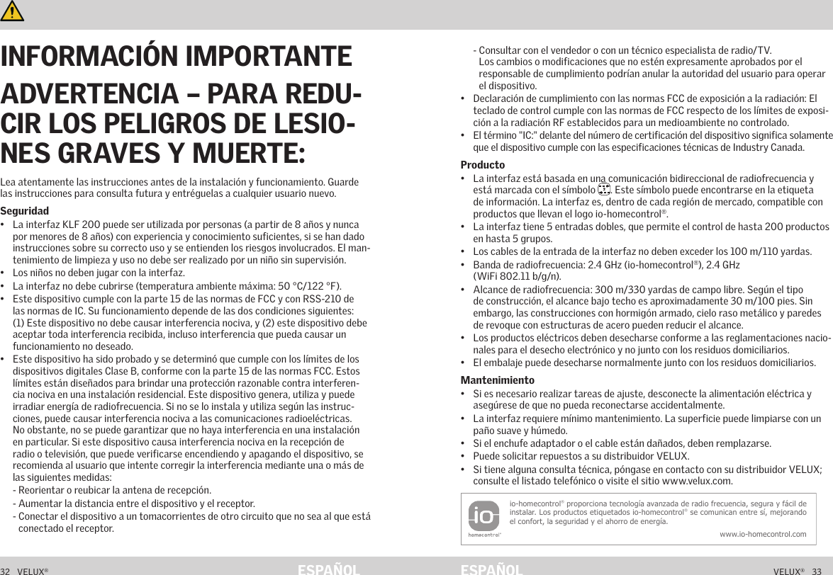 32   VELUX®VELUX®   33ESPAÑOL ESPAÑOLInformación importante y Advertencias     Información importante y Advertencias   Lea atentamente las instrucciones antes de la instalación y funcionamiento. Guarde las instrucciones para consulta futura y entréguelas a cualquier usuario nuevo.Seguridad•  La interfaz KLF 200 puede ser utilizada por personas (a partir de 8 años y nunca por menores de 8 años) con experiencia y conocimiento suficientes, si se han dado instrucciones sobre su correcto uso y se entienden los riesgos involucrados. El man-tenimiento de limpieza y uso no debe ser realizado por un niño sin supervisión.•  Los niños no deben jugar con la interfaz.•  La interfaz no debe cubrirse (temperatura ambiente máxima: 50 °C/122 °F). •  Este dispositivo cumple con la parte 15 de las normas de FCC y con RSS-210 de las normas de IC. Su funcionamiento depende de las dos condiciones siguientes: (1) Este dispositivo no debe causar interferencia nociva, y (2) este dispositivo debe aceptar toda interferencia recibida, incluso interferencia que pueda causar un funcionamiento no deseado.•  Este dispositivo ha sido probado y se determinó que cumple con los límites de los dispositivos digitales Clase B, conforme con la parte 15 de las normas FCC. Estos límites están diseñados para brindar una protección razonable contra interferen-cia nociva en una instalación residencial. Este dispositivo genera, utiliza y puede irradiar energía de radiofrecuencia. Si no se lo instala y utiliza según las instruc-ciones, puede causar interferencia nociva a las comunicaciones radioeléctricas. No obstante, no se puede garantizar que no haya interferencia en una instalación en particular. Si este dispositivo causa interferencia nociva en la recepción de radio o televisión, que puede verificarse encendiendo y apagando el dispositivo, se recomienda al usuario que intente corregir la interferencia mediante una o más de las siguientes medidas:     - Reorientar o reubicar la antena de recepción.     - Aumentar la distancia entre el dispositivo y el receptor.     -  Conectar el dispositivo a un tomacorrientes de otro circuito que no sea al que está conectado el receptor.     -  Consultar con el vendedor o con un técnico especialista de radio/TV. Los cambios o modificaciones que no estén expresamente aprobados por el responsable de cumplimiento podrían anular la autoridad del usuario para operar el dispositivo.•  Declaración de cumplimiento con las normas FCC de exposición a la radiación: El teclado de control cumple con las normas de FCC respecto de los límites de exposi-ción a la radiación RF establecidos para un medioambiente no controlado.•  El término &quot;IC:&quot; delante del número de certificación del dispositivo significa solamente que el dispositivo cumple con las especificaciones técnicas de Industry Canada.Producto•  La interfaz está basada en una comunicación bidireccional de radiofrecuencia y está marcada con el símbolo  2. Este símbolo puede encontrarse en la etiqueta de información. La interfaz es, dentro de cada región de mercado, compatible con productos que llevan el logo io-homecontrol®.•  La interfaz tiene 5 entradas dobles, que permite el control de hasta 200 productos en hasta 5 grupos.•  Los cables de la entrada de la interfaz no deben exceder los 100 m/110 yardas.•  Banda de radiofrecuencia: 2.4 GHz (io-homecontrol®), 2.4 GHz  (WiFi 802.11 b/g/n).•  Alcance de radiofrecuencia: 300 m/330 yardas de campo libre. Según el tipo de construcción, el alcance bajo techo es aproximadamente 30 m/100 pies. Sin embargo, las construcciones con hormigón armado, cielo raso metálico y paredes de revoque con estructuras de acero pueden reducir el alcance.•  Los productos eléctricos deben desecharse conforme a las reglamentaciones nacio-nales para el desecho electrónico y no junto con los residuos domiciliarios.•  El embalaje puede desecharse normalmente junto con los residuos domiciliarios.Mantenimiento•  Si es necesario realizar tareas de ajuste, desconecte la alimentación eléctrica y asegúrese de que no pueda reconectarse accidentalmente.•  La interfaz requiere mínimo mantenimiento. La superficie puede limpiarse con un paño suave y húmedo.•  Si el enchufe adaptador o el cable están dañados, deben remplazarse.•  Puede solicitar repuestos a su distribuidor VELUX.•  Si tiene alguna consulta técnica, póngase en contacto con su distribuidor VELUX; consulte el listado telefónico o visite el sitio www.velux.com.io-homecontrol® proporciona tecnología avanzada de radio frecuencia, segura y fácil de instalar. Los productos etiquetados io-homecontrol® se comunican entre sí, mejorando el confort, la seguridad y el ahorro de energía.www.io-homecontrol.comINFORMACIÓN IMPORTANTEADVERTENCIA – PARA REDU-CIR LOS PELIGROS DE LESIO-NES GRAVES Y MUERTE: