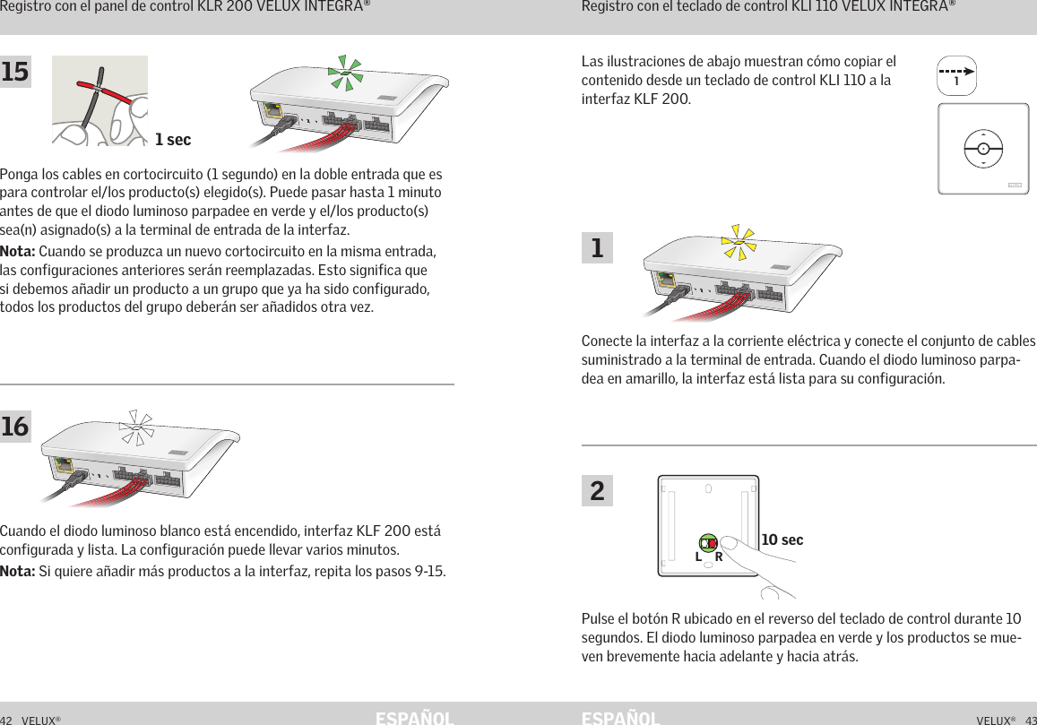 11 sec10 secL    RL    R42   VELUX®VELUX®   43ESPAÑOL ESPAÑOLFunción de interfaz Registro con el panel de control KLR 200 VELUX INTEGRA®Cuando el diodo luminoso blanco está encendido, interfaz KLF 200 está configurada y lista. La configuración puede llevar varios minutos.Nota: Si quiere añadir más productos a la interfaz, repita los pasos 9-15.Función de interfazRegistro con el teclado de control KLI 110 VELUX INTEGRA®Las ilustraciones de abajo muestran cómo copiar el contenido desde un teclado de control KLI 110 a la interfaz KLF 200.Conecte la interfaz a la corriente eléctrica y conecte el conjunto de cables suministrado a la terminal de entrada. Cuando el diodo luminoso parpa-dea en amarillo, la interfaz está lista para su configuración.Ponga los cables en cortocircuito (1 segundo) en la doble entrada que es para controlar el/los producto(s) elegido(s). Puede pasar hasta 1 minuto antes de que el diodo luminoso parpadee en verde y el/los producto(s) sea(n) asignado(s) a la terminal de entrada de la interfaz.Nota: Cuando se produzca un nuevo cortocircuito en la misma entrada, las configuraciones anteriores serán reemplazadas. Esto significa que si debemos añadir un producto a un grupo que ya ha sido configurado, todos los productos del grupo deberán ser añadidos otra vez.Pulse el botón R ubicado en el reverso del teclado de control durante 10 segundos. El diodo luminoso parpadea en verde y los productos se mue-ven brevemente hacia adelante y hacia atrás.116152