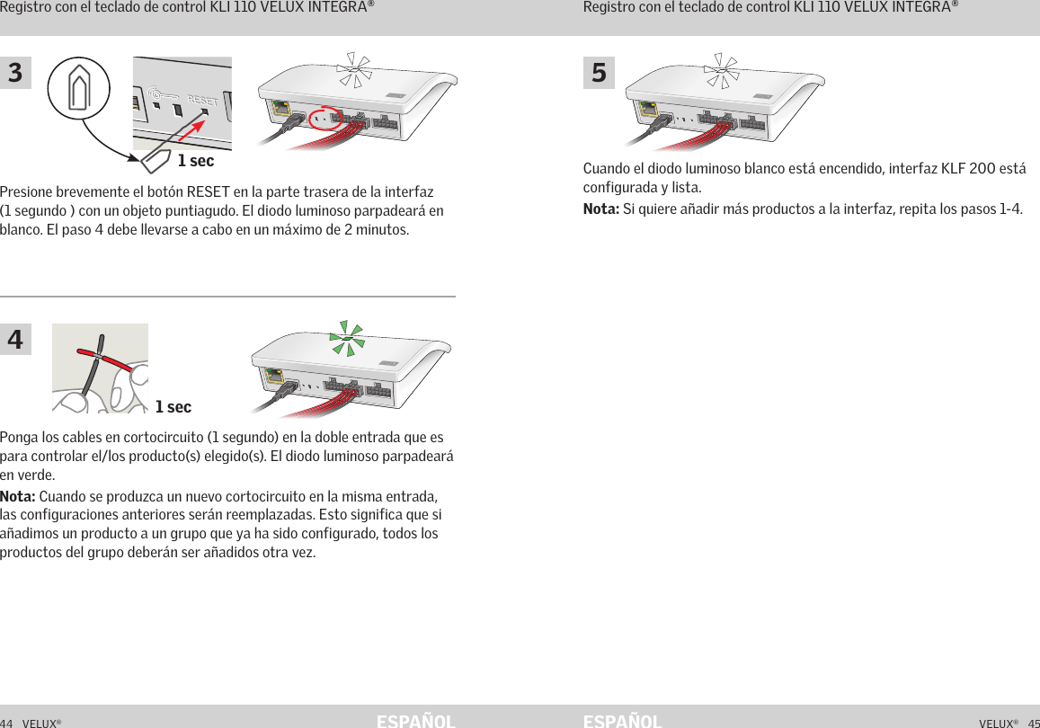 1 sec1 secA  B  C  D  E       1  2  3  4        5  6  7  8  9  10   A  B  C  D  E       1  2  3  4        5  6  7  8  9  10   ETHERNETETHERNETRESETRESETUSBUSB44   VELUX®VELUX®   45ESPAÑOL ESPAÑOLPonga los cables en cortocircuito (1 segundo) en la doble entrada que es para controlar el/los producto(s) elegido(s). El diodo luminoso parpadeará en verde.Nota: Cuando se produzca un nuevo cortocircuito en la misma entrada, las configuraciones anteriores serán reemplazadas. Esto significa que si añadimos un producto a un grupo que ya ha sido configurado, todos los productos del grupo deberán ser añadidos otra vez.Cuando el diodo luminoso blanco está encendido, interfaz KLF 200 está configurada y lista.Nota: Si quiere añadir más productos a la interfaz, repita los pasos 1-4.Presione brevemente el botón RESET en la parte trasera de la interfaz (1 segundo ) con un objeto puntiagudo. El diodo luminoso parpadeará en blanco. El paso 4 debe llevarse a cabo en un máximo de 2 minutos.Función de interfazRegistro con el teclado de control KLI 110 VELUX INTEGRA®Función de interfazRegistro con el teclado de control KLI 110 VELUX INTEGRA®543