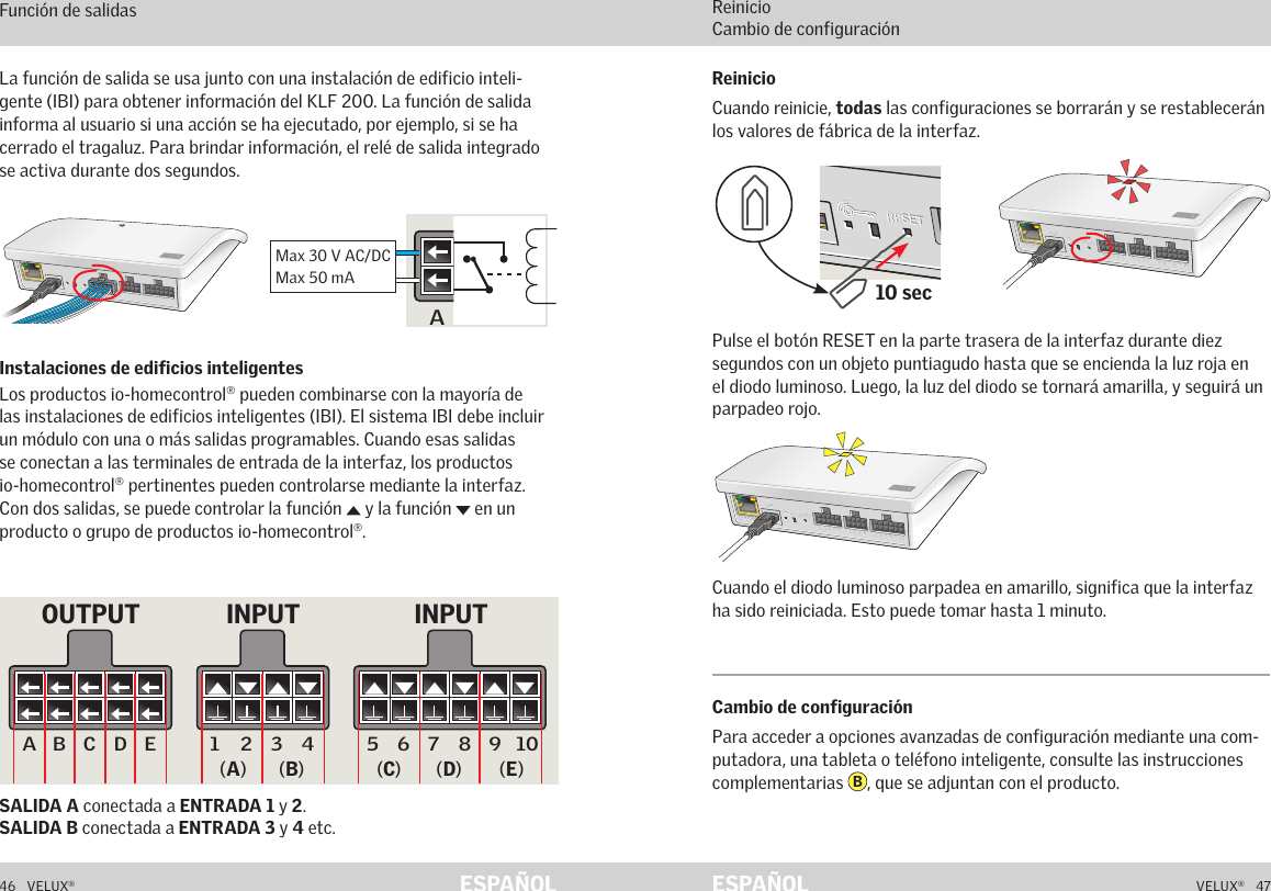 A  B  C  D  E        1  2  3  4       5  6  7  8  9  10   A  B  C  D  E        1  2  3  4       5  6  7  8  9  10   ETHERNETETHERNETRESETRESETUSBUSBA  B  C  D  E        1  2  3  4       5  6  7  8  9  10   A  B  C  D  E        1  2  3  4       5  6  7  8  9  10   ETHERNETETHERNETRESETRESETUSBUSB10 secA  B  C  D  E       1  2  3  4        5  6  7  8  9  10   A  B  C  D  E       1  2  3  4        5  6  7  8  9  10   ETHERNETETHERNETRESETRESETUSBUSB46   VELUX®VELUX®   47ESPAÑOL ESPAÑOLFunción de interfaz Función de salidasSALIDA A conectada a ENTRADA 1 y 2.  SALIDA B conectada a ENTRADA 3 y 4 etc.La función de salida se usa junto con una instalación de edificio inteli-gente (IBI) para obtener información del KLF 200. La función de salida informa al usuario si una acción se ha ejecutado, por ejemplo, si se ha cerrado el tragaluz. Para brindar información, el relé de salida integrado se activa durante dos segundos.Instalaciones de edificios inteligentes Los productos io-homecontrol® pueden combinarse con la mayoría de las instalaciones de edificios inteligentes (IBI). El sistema IBI debe incluir un módulo con una o más salidas programables. Cuando esas salidas se conectan a las terminales de entrada de la interfaz, los productos io-homecontrol® pertinentes pueden controlarse mediante la interfaz. Con dos salidas, se puede controlar la función   y la función   en un producto o grupo de productos io-homecontrol®.Función de interfaz Reinicio Cambio de configuraciónPulse el botón RESET en la parte trasera de la interfaz durante diez segundos con un objeto puntiagudo hasta que se encienda la luz roja en el diodo luminoso. Luego, la luz del diodo se tornará amarilla, y seguirá un parpadeo rojo.Cuando el diodo luminoso parpadea en amarillo, significa que la interfaz ha sido reiniciada. Esto puede tomar hasta 1 minuto.Cambio de configuraciónPara acceder a opciones avanzadas de configuración mediante una com-putadora, una tableta o teléfono inteligente, consulte las instrucciones complementarias  B, que se adjuntan con el producto.ReinicioCuando reinicie, todas las configuraciones se borrarán y se restablecerán los valores de fábrica de la interfaz.5 6 7 8 9 10A B C D E 1 2 3 4Max 30 V AC/DCMax 50 mA5 6 7 8 9 10A B C D E 1 2 3 4INPUT INPUTOUTPUT(A) (B) (C) (D) (E)