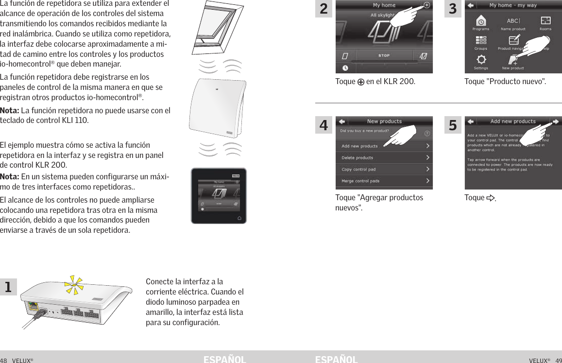 A  B  C  D  E       1  2  3  4       5  6  7  8  9  10   A  B  C  D  E       1  2  3  4       5  6  7  8  9  10   ETHERNETETHERNETRESETRESETUSBUSB48   VELUX®VELUX®   49ESPAÑOL ESPAÑOLFunción de repetidora La función de repetidora se utiliza para extender el alcance de operación de los controles del sistema transmitiendo los comandos recibidos mediante la red inalámbrica. Cuando se utiliza como repetidora, la interfaz debe colocarse aproximadamente a mi-tad de camino entre los controles y los productos io-homecontrol® que deben manejar.La función repetidora debe registrarse en los paneles de control de la misma manera en que se registran otros productos io-homecontrol®. Nota: La función repetidora no puede usarse con el teclado de control KLI 110.El ejemplo muestra cómo se activa la función repetidora en la interfaz y se registra en un panel de control KLR 200.Nota: En un sistema pueden configurarse un máxi-mo de tres interfaces como repetidoras..El alcance de los controles no puede ampliarse colocando una repetidora tras otra en la misma dirección, debido a que los comandos pueden enviarse a través de un sola repetidora.Conecte la interfaz a la corriente eléctrica. Cuando el diodo luminoso parpadea en amarillo, la interfaz está lista para su configuración.Función de repetidora Toque &quot;Producto nuevo&quot;.Toque   en el KLR 200.Toque &quot;Agregar productos nuevos&quot;.Toque  .12435