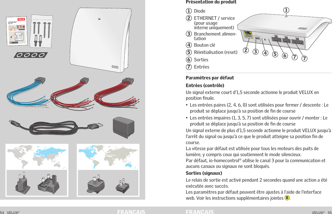 VELUX INTEGRA® KLF 20054   VELUX®VELUX®   55FRANÇAIS FRANÇAISPrésentation du produitParamètres par défautContenu de l&apos;emballage1  Diode2   ETHERNET / service (pour usage interne uniquement)3   Branchement alimen-tation4  Bouton clé5   Réinitialisation (reset)6  Sorties7  Entrées Paramètres par défautEntrées (contrôle)Un signal externe court d&apos;1,5 seconde actionne le produit VELUX en position finale.•   Les entrées paires (2, 4, 6, 8) sont utilisées pour fermer / descente : Le produit se déplace jusqu&apos;à sa position de fin de course•   Les entrées impaires (1, 3, 5, 7) sont utilisées pour ouvrir / monter : Le produit se déplace jusqu&apos;à sa position de fin de courseUn signal externe de plus d&apos;1,5 seconde actionne le produit VELUX jusqu’à l&apos;arrêt du signal ou jusqu&apos;à ce que le produit atteigne sa position fin de course.La vitesse par défaut est utilisée pour tous les moteurs des puits de lumière, y compris ceux qui soutiennent le mode silencieux.Par défaut, io-homecontrol® utilise le canal 3 pour la communication et aucuns canaux ou signaux ne sont bloqués.Sorties (signaux)Le relais de sortie est activé pendant 2 secondes quand une action a été exécutée avec succès.Les paramètres par défaut peuvent être ajustes à l&apos;aide de l&apos;interface web. Voir les instructions supplémentaires jointes  B.Présentation du produitA  B  C  D  E        1  2  3  4       5  6  7  8  9  10   A  B  C  D  E        1  2  3  4       5  6  7  8  9  10   ETHERNETETHERNETRESETRESETUSBUSB24635717