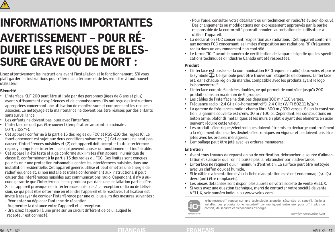 56   VELUX®VELUX®   57FRANÇAIS FRANÇAISInformations importantes et Avertissement     Informations importantes et Avertissement    Lisez attentivement les instructions avant l&apos;installation et le fonctionnement. S&apos;il vous plaît garder les instructions pour référence ultérieure et de les remettre à tout nouvel utilisateur.Sécurité•  L&apos;interface KLF 200 peut être utilisée par des personnes (âges de 8 ans et plus) ayant suffisamment d&apos;expériences et de connaissances s&apos;ils ont reçu des instructions appropriées concernant une utilisation de manière sure et comprennent les risques associes. Le nettoyage et la maintenance ne doivent pas être réalisés par des enfants sans surveillance.•  Les enfants ne doivent pas jouer avec l&apos;interface.•  L&apos;interface ne doit pas être couvert (température ambiante maximale :  50 °C / 122 °F).•  Cet appareil conforme à la partie 15 des règles du FCC et RSS-210 des règles IC. Le fonctionnement est sujet aux deux conditions suivantes : (1) Cet appareil ne peut pas causer d&apos;interférences nuisibles et (2) cet appareil doit accepter toute interférence reçue, y compris les interférences qui peuvent causer un fonctionnement indésirable.•  Cet appareil a été testé et jugé conforme aux limites d&apos;un appareil numérique de classe B, conformément à la partie 15 des règles du FCC. Ces limites sont conçues pour fournir une protection raisonnable contre les interférences nuisibles dans une installation résidentielle. Cet appareil génère, utilise et peut émettre une énergie de radiofréquence et, si non installé et utilisé conformément aux instructions, il peut causer des interférences nuisibles aux communications radio. Cependant, il n&apos;y a au-cune garantie que l&apos;interférence ne se produira pas dans une installation particulière. Si cet appareil provoque des interférences nuisibles à la réception radio ou de télévi-sion, ce qui peut être déterminé en éteindre l&apos;appareil et le réactiver, l&apos;utilisateur est invité à essayer de corriger l&apos;interférence par une ou plusieurs des mesures suivantes : - Réorienter ou déplacer l&apos;antenne de réception. - Augmenter la distance entre l&apos;appareil et le récepteur. - Branchez l&apos;appareil à une prise sur un circuit différent de celui auquel le   récepteur est connecté. -  Pour l’aide, consulter votre détaillant ou un technicien en radio/télévision éprouvé.  Des changements ou modifications non expressément approuvés par la partie responsable de la conformité pourrait annuler l&apos;autorisation de l&apos;utilisateur à utiliser l&apos;appareil.•  La déclaration FCC concernant l’exposition aux radiations : Cet appareil conforme aux normes FCC concernant les limites d&apos;exposition aux radiations RF (fréquence radio) dans un environnement non contrôlé.•  Le terme &quot;IC :&quot; avant le numéro de certification de l&apos;appareil signifie que les spécifi-cations techniques d&apos;Industrie Canada ont été respectées.Produit•  L&apos;interface est basée sur la communication RF (fréquence radio) deux-voies et porte le symbole  2. Ce symbole peut être trouvé sur l&apos;étiquette de données. L&apos;interface est, dans chaque région du marché, compatible avec les produits ayant le logo io-homecontrol®.•  L&apos;interface compte 5 entrées doubles, ce qui permet de contrôler jusqu&apos;à 200 produits dans un maximum de 5 groupes.•  Les câbles de l&apos;interface ne doit pas dépasser 100 m / 110 verges.•  Fréquence radio : 2.4 GHz (io-homecontrol®), 2.4 GHz (WiFi 802.11 b/g/n).•  La gamme de fréquences radio : champ libre 300 m / 330 verges. Selon la construc-tion, la gamme couverte est d&apos;env. 30 m / 100 pi. Cependant, les constructions en béton armé, plafonds métalliques et les murs en plâtre ayant des éléments en acier peuvent réduire cette valeur.•  Les produits électriques/électroniques doivent être mis en décharge conformément a la règlementation sur les déchets électroniques en vigueur et ne doivent pas être jetés avec les ordures ménagères.•  L&apos;emballage peut être jeté avec les ordures ménagères.Entretien•  Avant tous travaux de réparation ou de vérification, débrancher la source d&apos;alimen-tation et s&apos;assurer que l&apos;on ne puisse pas la rebrancher par inadvertance.•  L&apos;interface ne requiert qu&apos;un minimum d&apos;entretien. La surface peut être nettoyée avec un chiffon doux et humide.•  Si le câble d&apos;alimentation et/ou la fiche d&apos;adaptation est/sont endommage(s), il(s) devra(ont) être remplacé(s).•  Les pièces détachées sont disponibles auprès de votre société de vente VELUX.•  Si vous avez une question technique, merci de contacter votre société de vente VELUX, voir numéro indique ou www.velux.com.io-homecontrol® repose sur  une  technologie  avancée,  sécurisée  et sans-fil,  facile  à installer. Les  produits io-homecontrol® communiquent  entre  eux  pour  offrir  plus de confort, de sécurité et d&apos;économies d&apos;énergie.www.io-homecontrol.comINFORMATIONS IMPORTANTESAVERTISSEMENT – POUR RÉ-DUIRE LES RISQUES DE BLES-SURE GRAVE OU DE MORT :