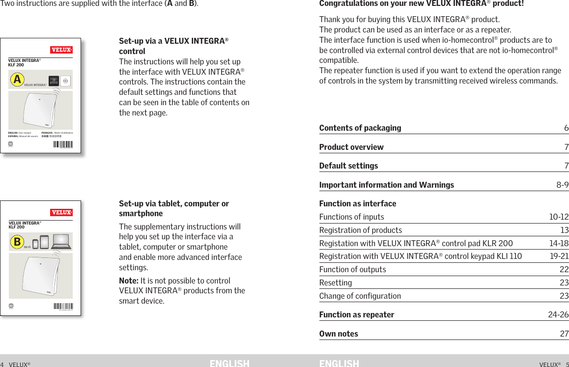 VAS 454041-2016- 05VELUX INTEGRA® KLF 200ENGLISH: User manual  ESPAÑOL: Manual del usuarioFRANÇAIS : Notice d&apos;utilisation日 本 語：取扱説明書VELUX INTEGRA®AVAS 453964-2 016-07VELUX INTEGRA® KLF 200Wi-FiB453964-2016-07_KLF-200.indd   1 05-07-2016   08:32:004   VELUX®VELUX®   5ENGLISH ENGLISHTwo instructions are supplied with the interface (A and B).Set-up via tablet, computer or smartphone The supplementary instructions will help you set up the interface via a tablet, computer or smartphone and enable more advanced interface settings.Note: It is not possible to control VELUX INTEGRA® products from the smart device.Set-up via a VELUX INTEGRA® control The instructions will help you set up the interface with VELUX INTEGRA® controls. The instructions contain the default settings and functions that can be seen in the table of contents on the next page.Congratulations on your new VELUX INTEGRA® product!Thank you for buying this VELUX INTEGRA® product.The product can be used as an interface or as a repeater.The interface function is used when io-homecontrol® products are to be controlled via external control devices that are not io-homecontrol® compatible.The repeater function is used if you want to extend the operation range of controls in the system by transmitting received wireless commands.ContentsContents of packaging 6Product overview 7Default settings 7Important information and Warnings       8-9Function as interface Functions of inputs   10-12Registration of products  13Registation with VELUX INTEGRA® control pad KLR 200  14-18Registration with VELUX INTEGRA® control keypad KLI 110  19-21Function of outputs  22Resetting 23Change of configuration  23Function as repeater   24-26Own notes   27