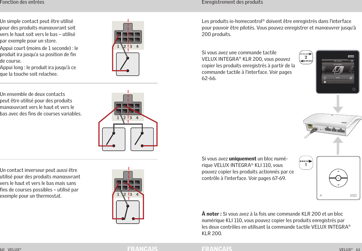 22A  B  C  D  E       1  2  3  4       5  6  7  8  9  10   A  B  C  D  E       1  2  3  4       5  6  7  8  9  10   ETHERNETETHERNETRESETRESETUSBUSB160   VELUX®VELUX®   61FRANÇAIS FRANÇAISSi vous avez une commande tactile VELUX INTEGRA® KLR 200, vous pouvez copier les produits enregistrés à partir de la commande tactile à l&apos;interface. Voir pages 62-66.À noter : Si vous avez à la fois une commande KLR 200 et un bloc numérique KLI 110, vous pouvez copier les produits enregistrés par les deux contrôles en utilisant la commande tactile VELUX INTEGRA® KLR 200.Les produits io-homecontrol® doivent être enregistrés dans l&apos;interface pour pouvoir être pilotés. Vous pouvez enregistrer et manœuvrer jusqu’à 200 produits.Fonctionnement en mode interface Enregistrement des produitsSi vous avez uniquement un bloc numé-rique VELUX INTEGRA® KLI 110, vous pouvez copier les produits actionnés par ce contrôle à l&apos;interface. Voir pages 67-69.Fonctionnement en mode interface Fonction des entrées Un simple contact peut être utilisé pour des produits manœuvrant soit vers le haut soit vers le bas – utilisé par exemple pour un store.Appui court (moins de 1 seconde) : le produit ira jusqu&apos;a sa position de fin de course. Appui long : le produit ira jusqu&apos;à ce que la touche soit relachee.Un ensemble de deux contacts peut être utilisé pour des produits manœuvrant vers le haut et vers le bas avec des fins de courses variables.Un contact inverseur peut aussi être utilisé pour des produits manœuvrant vers le haut et vers le bas mais sans fins de courses possibles – utilisé par exemple pour un thermostat.5 6 7 8 9 10A B C D E1 2 3 45 6 7 8 9 10A B C D E1 2 3 45 6 7 8 9 10A B C D E1 2 3 4