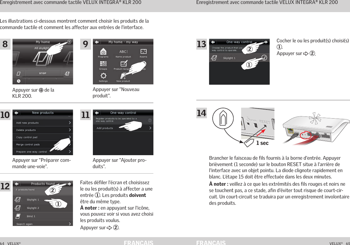 1 secA  B  C  D  E       1  2  3  4        5  6  7  8  9  10   A  B  C  D  E       1  2  3  4        5  6  7  8  9  10   ETHERNETETHERNETRESETRESETUSBUSB64   VELUX®VELUX®   65FRANÇAIS FRANÇAISFonctionnement en mode interface Enregistrement avec commande tactile VELUX INTEGRA® KLR 200Les illustrations ci-dessous montrent comment choisir les produits de la commande tactile et comment les affecter aux entrées de l&apos;interface.Appuyer sur &quot;Préparer com-mande une-voie&quot;.Appuyer sur &quot;Nouveau produit&quot;.Appuyer sur &quot;Ajouter pro-duits&quot;.Appuyer sur   de la KLR 200.Faites défiler l&apos;écran et choisissez le ou les produit(s) à affecter a une entrée  1. Les produits doivent être du même type. À noter : en appuyant sur l&apos;icône, vous pouvez voir si vous avez choisi les produits voulus. Appuyer sur   2.Fonctionnement en mode interface Enregistrement avec commande tactile VELUX INTEGRA® KLR 200Brancher le faisceau de fils fournis à la borne d&apos;entrée. Appuyer brièvement (1 seconde) sur le bouton RESET situe à l&apos;arrière de l&apos;interface avec un objet pointu. La diode clignote rapidement en blanc. L&apos;étape 15 doit être effectuée dans les deux minutes.À noter : veillez à ce que les extrémités des fils rouges et noirs ne se touchent pas, a ce stade, afin d&apos;éviter tout risque de court-cir-cuit. Un court-circuit se traduira par un enregistrement involontaire des produits.Cocher le ou les produit(s) choisi(s) 1.Appuyer sur   2.8 91210 1121131421