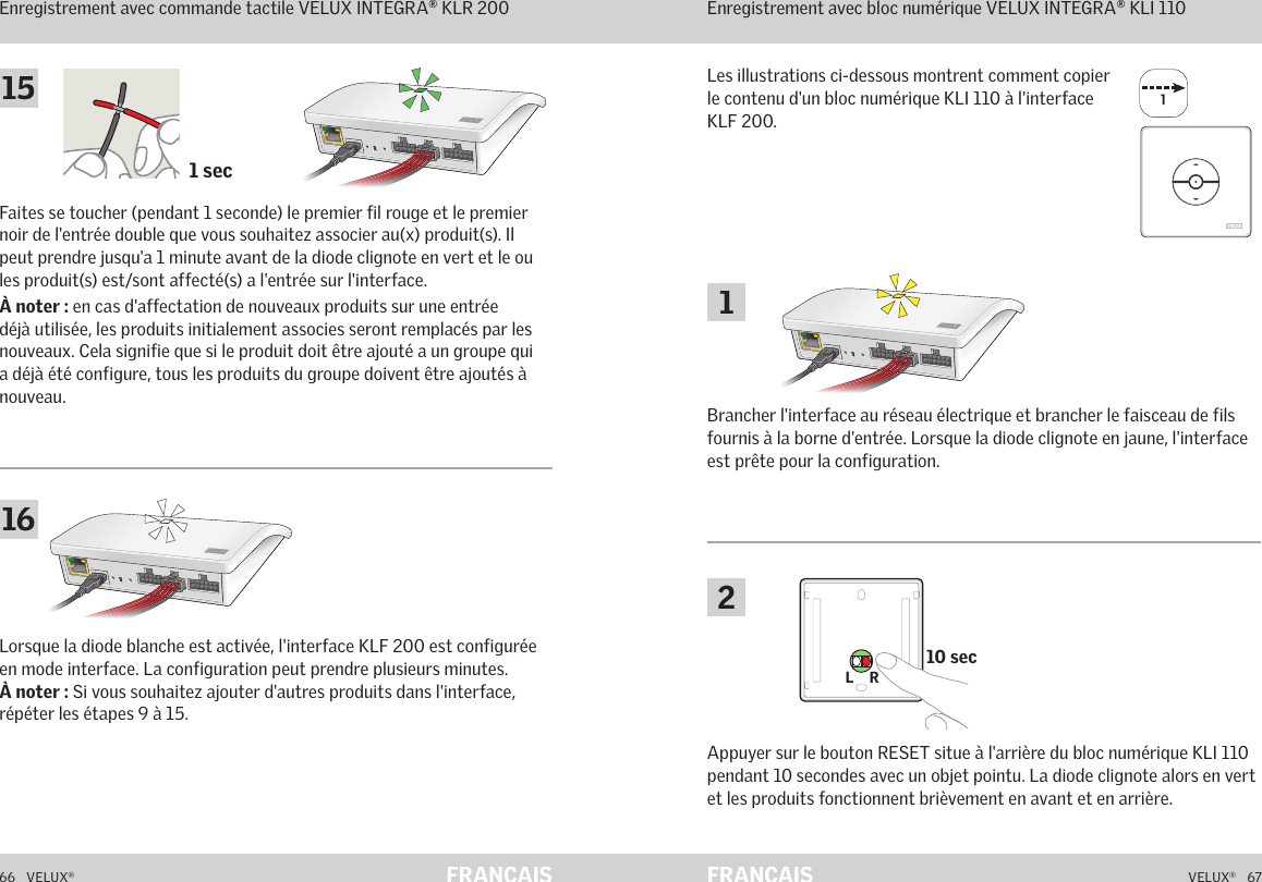 11 sec10 secL    RL    R66   VELUX®VELUX®   67FRANÇAIS FRANÇAISFonctionnement en mode interface Enregistrement avec commande tactile VELUX INTEGRA® KLR 200Lorsque la diode blanche est activée, l&apos;interface KLF 200 est configurée en mode interface. La configuration peut prendre plusieurs minutes.  À noter : Si vous souhaitez ajouter d&apos;autres produits dans l&apos;interface, répéter les étapes 9 à 15.Fonctionnement en mode interfaceEnregistrement avec bloc numérique VELUX INTEGRA® KLI 110Les illustrations ci-dessous montrent comment copier le contenu d&apos;un bloc numérique KLI 110 à l&apos;interface KLF 200.Brancher l&apos;interface au réseau électrique et brancher le faisceau de fils fournis à la borne d&apos;entrée. Lorsque la diode clignote en jaune, l&apos;interface est prête pour la configuration.Faites se toucher (pendant 1 seconde) le premier fil rouge et le premier noir de l&apos;entrée double que vous souhaitez associer au(x) produit(s). Il peut prendre jusqu&apos;a 1 minute avant de la diode clignote en vert et le ou les produit(s) est/sont affecté(s) a l&apos;entrée sur l&apos;interface.À noter : en cas d&apos;affectation de nouveaux produits sur une entrée déjà utilisée, les produits initialement associes seront remplacés par les nouveaux. Cela signifie que si le produit doit être ajouté a un groupe qui a déjà été configure, tous les produits du groupe doivent être ajoutés à nouveau.Appuyer sur le bouton RESET situe à l&apos;arrière du bloc numérique KLI 110 pendant 10 secondes avec un objet pointu. La diode clignote alors en vert et les produits fonctionnent brièvement en avant et en arrière.116152