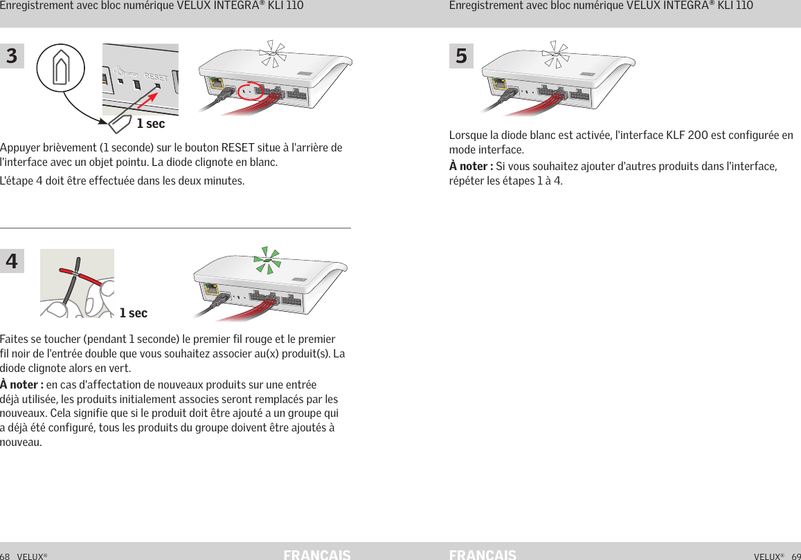 1 sec1 secA  B  C  D  E       1  2  3  4        5  6  7  8  9  10   A  B  C  D  E       1  2  3  4        5  6  7  8  9  10   ETHERNETETHERNETRESETRESETUSBUSB68   VELUX®VELUX®   69FRANÇAIS FRANÇAISFaites se toucher (pendant 1 seconde) le premier fil rouge et le premier fil noir de l&apos;entrée double que vous souhaitez associer au(x) produit(s). La diode clignote alors en vert.À noter : en cas d&apos;affectation de nouveaux produits sur une entrée déjà utilisée, les produits initialement associes seront remplacés par les nouveaux. Cela signifie que si le produit doit être ajouté a un groupe qui a déjà été configuré, tous les produits du groupe doivent être ajoutés à nouveau.Lorsque la diode blanc est activée, l&apos;interface KLF 200 est configurée en mode interface.À noter : Si vous souhaitez ajouter d&apos;autres produits dans l&apos;interface, répéter les étapes 1 à 4.Appuyer brièvement (1 seconde) sur le bouton RESET situe à l&apos;arrière de l&apos;interface avec un objet pointu. La diode clignote en blanc.L&apos;étape 4 doit être effectuée dans les deux minutes.Fonctionnement en mode interfaceEnregistrement avec bloc numérique VELUX INTEGRA® KLI 110Fonctionnement en mode interfaceEnregistrement avec bloc numérique VELUX INTEGRA® KLI 110543