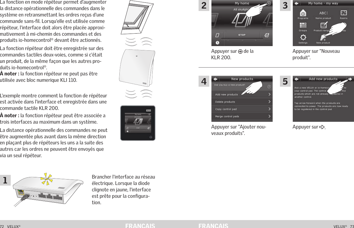 A  B  C  D  E       1  2  3  4       5  6  7  8  9  10   A  B  C  D  E       1  2  3  4       5  6  7  8  9  10   ETHERNETETHERNETRESETRESETUSBUSB72   VELUX®VELUX®   73FRANÇAIS FRANÇAISFonctionnement en mode répéteur La fonction en mode répéteur permet d&apos;augmenter la distance opérationnelle des commandes dans le système en retransmettant les ordres reçus d&apos;une commande sans-fil. Lorsqu&apos;elle est utilisée comme répéteur, l&apos;interface doit alors être placée approxi-mativement à mi-chemin des commandes et des produits io-homecontrol® devant être actionnés.La fonction répéteur doit être enregistrée sur des commandes tactiles deux-voies, comme si c&apos;était un produit, de la même façon que les autres pro-duits io-homecontrol®.À noter : la fonction répéteur ne peut pas être utilisée avec bloc numerique KLI 110.L&apos;exemple montre comment la fonction de répéteur est activée dans l&apos;interface et enregistrée dans une commande tactile KLR 200.À noter : la fonction répéteur peut être associée a trois interfaces au maximum dans un système.La distance opérationnelle des commandes ne peut être augmentée plus avant dans la même direction en plaçant plus de répéteurs les uns a la suite des autres car les ordres ne peuvent être envoyés que via un seul répéteur.Brancher l&apos;interface au réseau électrique. Lorsque la diode clignote en jaune, l&apos;interface est prête pour la configura-tion.Fonctionnement en mode répéteur Appuyer sur &quot;Nouveau produit&quot;.Appuyer sur   de la KLR 200.Appuyer sur &quot;Ajouter nou-veaux produits&quot;.Appuyer sur  .12435