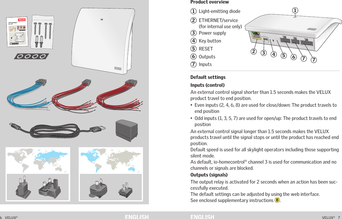 VELUX INTEGRA® KLF 2006   VELUX®VELUX®   7ENGLISH ENGLISHProduct overviewDefault settingsContents of packaging1  Light-emitting diode2   ETHERNET/service  (for internal use only)3  Power supply4  Key button5  RESET6  Outputs7  Inputs Default settingsInputs (control)An external control signal shorter than 1.5 seconds makes the VELUX product travel to end position.•   Even inputs (2, 4, 6, 8) are used for close/down: The product travels to end position•   Odd inputs (1, 3, 5, 7) are used for open/up: The product travels to end positionAn external control signal longer than 1.5 seconds makes the VELUX products travel until the signal stops or until the product has reached end position.Default speed is used for all skylight operators including those supporting silent mode.As default, io-homecontrol® channel 3 is used for communication and no channels or signals are blocked.Outputs (signals)The output relay is activated for 2 seconds when an action has been suc-cessfully executed. The default settings can be adjusted by using the web interface.  See enclosed supplementary instructions  B.Product overviewA  B  C  D  E        1  2  3  4       5  6  7  8  9  10   A  B  C  D  E        1  2  3  4       5  6  7  8  9  10   ETHERNETETHERNETRESETRESETUSBUSB24635717