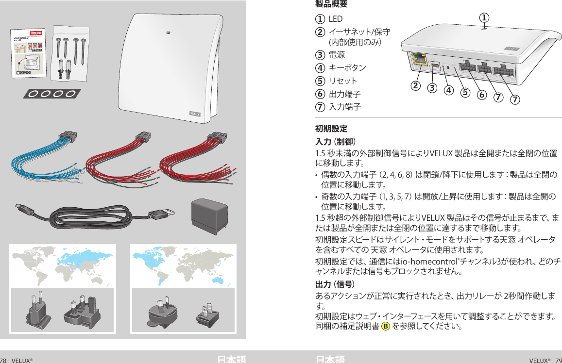 VELUX INTEGRA® KLF 20078   VELUX®VELUX®   79日本語 日本語製品概要初期設定パッケージの内容1  LED2   イー サ ネット/ 保 守  (内部使用のみ）3  電源4  キーボタン5  リセ ット6  出力端子7  入力端子 初期設定入 力（ 制 御 ）1.5 秒未満の外部制御信号によりVELUX 製品は全開または全閉の位置に 移 動し ます。•   偶数の入力端子（2, 4, 6, 8）は閉鎖/降下に使用します：製品は全閉の位 置 に 移 動し ます。•   奇数の入力端子（1, 3, 5, 7）は開放/上昇に使用します：製品は全開の位 置 に 移 動し ます。1.5 秒超の外部制御信号によりVELUX 製品はその信号が止まるまで、または製品が全開または全閉の位置に達するまで移動します。初 期 設 定 スピードは サイレント・モードをサポートする天 窓  オペレ ータを含むすべての 天窓 オペレータに使用されます。初期設定では、通信にはio-homecontrol®チ ャ ン ネ ル 3 が 使 わ れ 、ど の チャンネルまたは信号もブロックされません。出 力（ 信 号 ）あるアクションが正常に実行されたとき、出力リレーが 2秒間作動します。初期設定はウェブ・インターフェースを用いて調整することができます。同梱の補足説明書  B を 参 照してくだ さ い 。製品概要A  B  C  D  E        1  2  3  4       5  6  7  8  9  10   A  B  C  D  E        1  2  3  4       5  6  7  8  9  10   ETHERNETETHERNETRESETRESETUSBUSB24635717