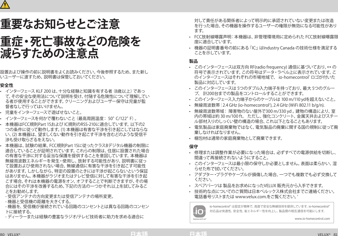 80   VELUX®VELUX®   81日本語 日本語重要な情報      重要な情報   設置および操作の前に説明書をよくお読みください。今後参照するため、また新しいユーザーに渡すため、説明書は保管しておいてください。安全性•  インターフェース KLF 200 は、十分な経験と知識を有する者（8歳以上）であって、その安全な使用法について説明を受け、付随する危険性について理解している者が使用することができます。クリーニングおよびユーザー保守は児童が監督者なしで行ってはいけません。•  児 童 を イ ン タ ーフ ェース で 遊 ば せ な い こ と 。•  インターフェースを何かで覆わないこと（最高周囲温度： 50°C/122°F）。 •  本機器はFCC規則Part 15および IC規則のRSS-210に適合しています。以下の2つの条件に従って動作します。(1) 本機器は有害な干渉を引き起こしてはならない、(2) 本機器は、望ましくない動作を引き起こす干渉を含むどのような受信干渉も受け取らざるをえない。 •  本機器は、試験の結果、FCC規則Part 15に従ったクラスBデジタル機器の制限に適合していることが証明されています。これらの制限は、住居に設置された場合の有害な干渉に対する妥当な保護を提供することを意図しています。本機器は無線周波数エネルギーを発生・使用し、放射する可能性があり、説明書に従って設置および使用されない場合、無線通信に有害な干渉を引き起こす可能性があります。しかしながら、特定の設置のときには干渉が起こらないという保証はありません。本機器がラジオまたはテレビ受信に対して有害な干渉を引き起こ す 場 合 、そ れ は 本 機 器 の 電 源 を オ ン 、オ フ す る こ と で 判 断 で き ま す が 、そ の 場合にはその干渉を改善するため、下記の方法の一つかそれ以上を試してみることをお 勧 めしま す。  - 受信アンテナの方向変更または受信アンテナの場所変更。 - 機器と受信機の距離を大きくする。 - 機器を、受信機が接続されている回路のコンセントとは異なる回路のコンセントに接続する。 - ディーラーまたは経験の豊富なラジオ/テレビ技術者に助力を求める適合に対して責任がある関係者によって明示的に承認されていない変更または改造を行った場合、その機器を操作するユーザーの権限が無効になる可能性があります。•  FCC放射線曝露声明：本機器は、非管理環境用に定められた FCC放射線曝露限度 に適 合して いま す。•  機器の証明書番号の前にある「IC:」はIndustry Canada の技術仕様を満足することを 示して いま す。製品•  このインターフェースは双方向 RF(radio frequency) 通信に基づいており、↔ の符号で表示されています。この符号はデータ・ラベル上に表示されています。このインターフェースはそれぞれの市場地域で、 io-homecontrol® ロゴが付いた製 品 に 対 応して いま す。•  このインターフェースは 5つのダブル入力端子を持っており、最大 5つのグループ、 計200台までの製品をコントロールすることができます。•  このインターフェース入力端子からのケーブルは 100 m/110 ydを超えないこと。•  無線周波数帯：2.4 GHz (io-homecontrol®), 2.4 GHz (WiFi 802.11 b/g/n).•  無線周波数帯域： 障害物のない屋外で300 m/330 yd 。建物の構造により、室内の帯域は約 30 m/100 ft。 ただし、強化コンクリート、金属天井およびスチール部材入りのしっくい壁の構造の場合、これ以下となることもあります。•  電気製品は家庭廃棄物ではなく、電気製品の廃棄に関する国の規制に従って廃棄しなければなりません。•  梱包材は通常の家庭廃棄物として廃棄できます。保守•  修理または調整 作業が必要になった場合は、必ずすべての電源供給を切 断し、間違って再接続されないようにすること。•  このインターフェースは最小限の保守しか必要としません。表面は柔らかい、湿らせた布で拭いてください。•  アダプター・プラグやケーブルが損傷した場合、一つでも複数でも必ず交換してください。•  スペアパーツは 製品をお求めになったVELUX 販売元から入手できます。•  技術的な点についてのご 質問は日本ベルックス株式会社までご連 絡ください。電話番号リストまたは www.velux.com.をご覧ください。&apos; io-homecontrol® は設定が簡単で、高度で安全な無線技術を提供しています。io-homecontrol® 対応品は快適性、安全性、省エネルギー性を向上し、製品間の相互通信を可能にします。www.io-homecontrol.com重要なお知らせとご注意重症・死亡事故などの危険を減らす ため の 注 意 点