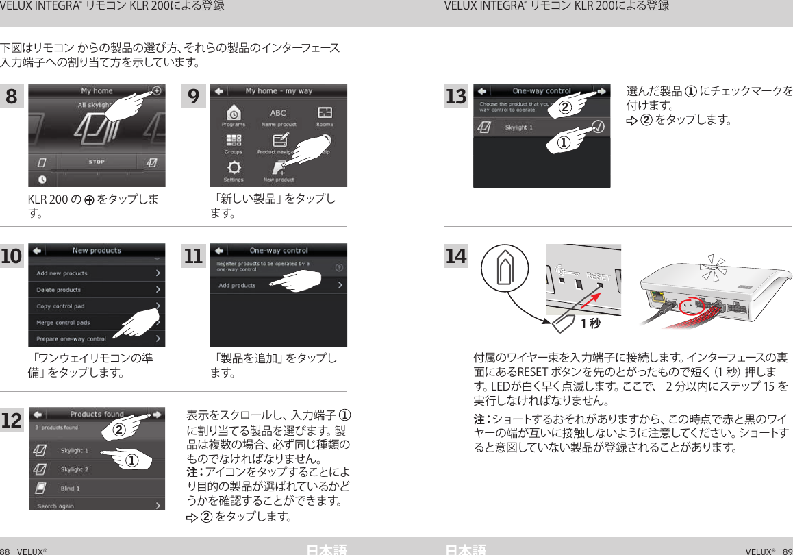 1 秒A  B  C  D  E       1  2  3  4        5  6  7  8  9  10   A  B  C  D  E       1  2  3  4        5  6  7  8  9  10   ETHERNETETHERNETRESETRESETUSBUSB88   VELUX®VELUX®   89日本語 日本語下図はリモコン からの製品の選び方、それらの製品のインターフェース入 力 端 子 へ の 割り当て 方 を 示していま す。「ワンウェイリモコンの準備 」を タ ップ し ま す 。「 新 し い 製 品 」を タ ップ します。「 製 品 を 追 加 」を タ ップ します。KLR 200 の   をタップします。表示をスクロールし、入力端子  1に 割 り 当 て る 製 品 を 選 び ま す。製品は複数の場合、必ず同じ種類のものでなければなりません。 注：アイコンをタップすることにより目的の製品が選 ばれているかどうか を 確 認 すること が で きま す。 2 をタップし ま す。付属のワイヤー束を入力端子に接続します。インターフェースの裏面にあるRESET ボタンを先のとがったもので短く（1 秒）押します。LEDが白く早く点滅します。ここで、 2 分以内にステップ 15 を実行しなければなりません。注：ショートするおそれがありますから、この時点で赤と黒のワイヤーの端が互いに接触しないように注意してください。ショートすると意図していない製品が登録されることがあります。選んだ製品  1 にチェックマークを付 けま す。 2 を タップし ま す。インターフェースとしての機能 VELUX INTEGRA® リモコン KLR 200による登録 インターフェースとしての機能 VELUX INTEGRA® リモコン KLR 200による登録8 91210 1121131421