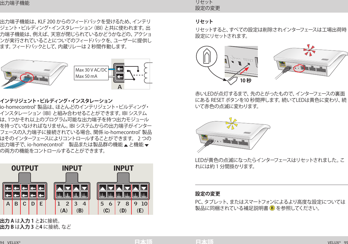 A  B  C  D  E        1  2  3  4       5  6  7  8  9  10   A  B  C  D  E        1  2  3  4       5  6  7  8  9  10   ETHERNETETHERNETRESETRESETUSBUSBA  B  C  D  E        1  2  3  4       5  6  7  8  9  10   A  B  C  D  E        1  2  3  4       5  6  7  8  9  10   ETHERNETETHERNETRESETRESETUSBUSB10 秒A  B  C  D  E       1  2  3  4        5  6  7  8  9  10   A  B  C  D  E       1  2  3  4        5  6  7  8  9  10   ETHERNETETHERNETRESETRESETUSBUSB94   VELUX®VELUX®   95日本語 日本語出力 A は入力 1 と2に接続。出力 B は入力 3 と4 に 接 続 、な ど出力端子機能は、KLF 200 からのフィードバックを受けるため、インテリジェント・ビルディング・インスタレーション（IBI）と共に使われます。出力端子機能は、例えば、天窓が閉じられているかどうかなどの、アクションが実行されていることについてのフィードバックを、ユーザーに提供します。フィードバックとして、内蔵リレーは 2 秒間作動します。インテリジェント・ビルディング・インスタレ ーションio-homecontrol® 製品は、ほとんどのインテリジェント・ビルディング・インスタレーション（IBI）と組み合わせることができます。IBI システムは、1つかそれ以上のプログラム可能な出力端子を持つ出力モジュールを持っていなければなりません。IBI システムからの出力端子がインターフェースの入力端子に接続されている場合、関係 io-homecontrol® 製品はそのインターフェースによりコントロールすることができます。 2 つの出力端子で、io-homecontrol®　製品または製品群の機能   と機能   の両方の機能をコントロールすることができます。赤いLEDが点 灯するまで、先のとがったもので、インターフェースの裏面にある RESET ボタンを10 秒間押します。続いてLEDは黄色に変わり、続いて赤 色 の点 滅 に変わりま す。  LEDが黄色の点滅になったらインターフェースはリセットされました。これには約 1 分間掛かります。設定の変更PC、タブレット、またはスマートフォンによるより高度な設定については製品に同梱されている補足説明書  B を 参 照してくだ さ い 。リセット  リセットすると、すべての設 定は削除されインターフェースは工場出荷時設 定 にリセットさ れ ま す。  インターフェースとしての機能 出力端子機能インターフェースとしての機能 リセット  設定の変更5 6 7 8 9 10A B C D E 1 2 3 4Max 30 V AC/DCMax 50 mA5 6 7 8 9 10A B C D E 1 2 3 4INPUT INPUTOUTPUT(A) (B) (C) (D) (E)