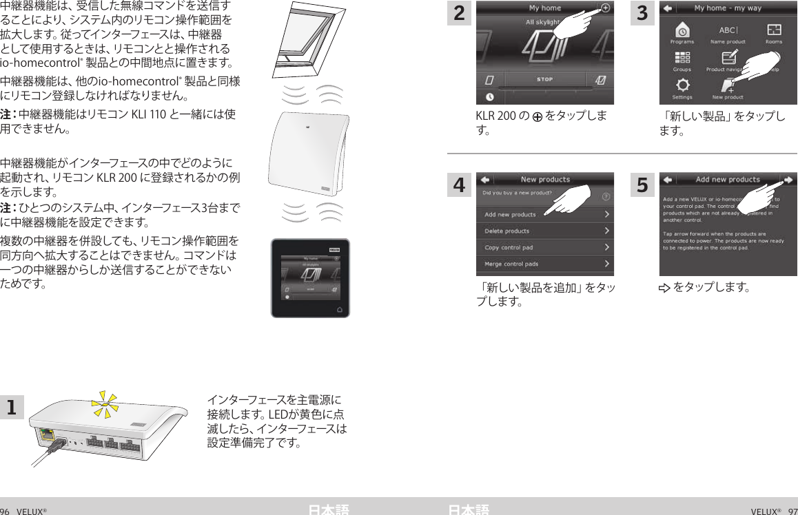 A  B  C  D  E       1  2  3  4       5  6  7  8  9  10   A  B  C  D  E       1  2  3  4       5  6  7  8  9  10   ETHERNETETHERNETRESETRESETUSBUSB96   VELUX®VELUX®   97日本語 日本語中 継 器 としての 機 能  中継器機能は、受信した無線コマンドを送信することにより、システム内のリモコン操作範囲を拡大します。従ってインターフェースは、中継器として使用するときは、リモコンとと操作されるio-homecontrol® 製 品との 中 間 地 点 に置きま す。中継器機能は、他のio-homecontrol® 製品と同様にリモコン登録しなければなりません。 注：中継器機能はリモコン KLI 110 と一緒には使用できません。中 継 器 機 能が インターフェースの中でどのように起動され、リモコン KLR 200 に登録されるかの例を 示し ます。注：ひとつのシステム中、インターフェース3台までに中継器機能を設定できます。複数の中継器を併設しても、リモコン操作範囲を同方向へ拡大することはできません。コマンドは一つの中継器からしか送信することができないためで す。イ ン タ ーフ ェース を 主 電 源 に接 続 し ま す。L E D が 黄 色 に 点滅 し た ら 、イ ン タ ー フ ェ ー ス は設 定 準 備 完 了 です。中 継 器 としての 機 能  「 新 し い 製 品 」を タ ップ します。KLR 200 の   をタップします。「 新 し い 製 品 を 追 加 」を タ ップしま す。 を タップし ま す。12435