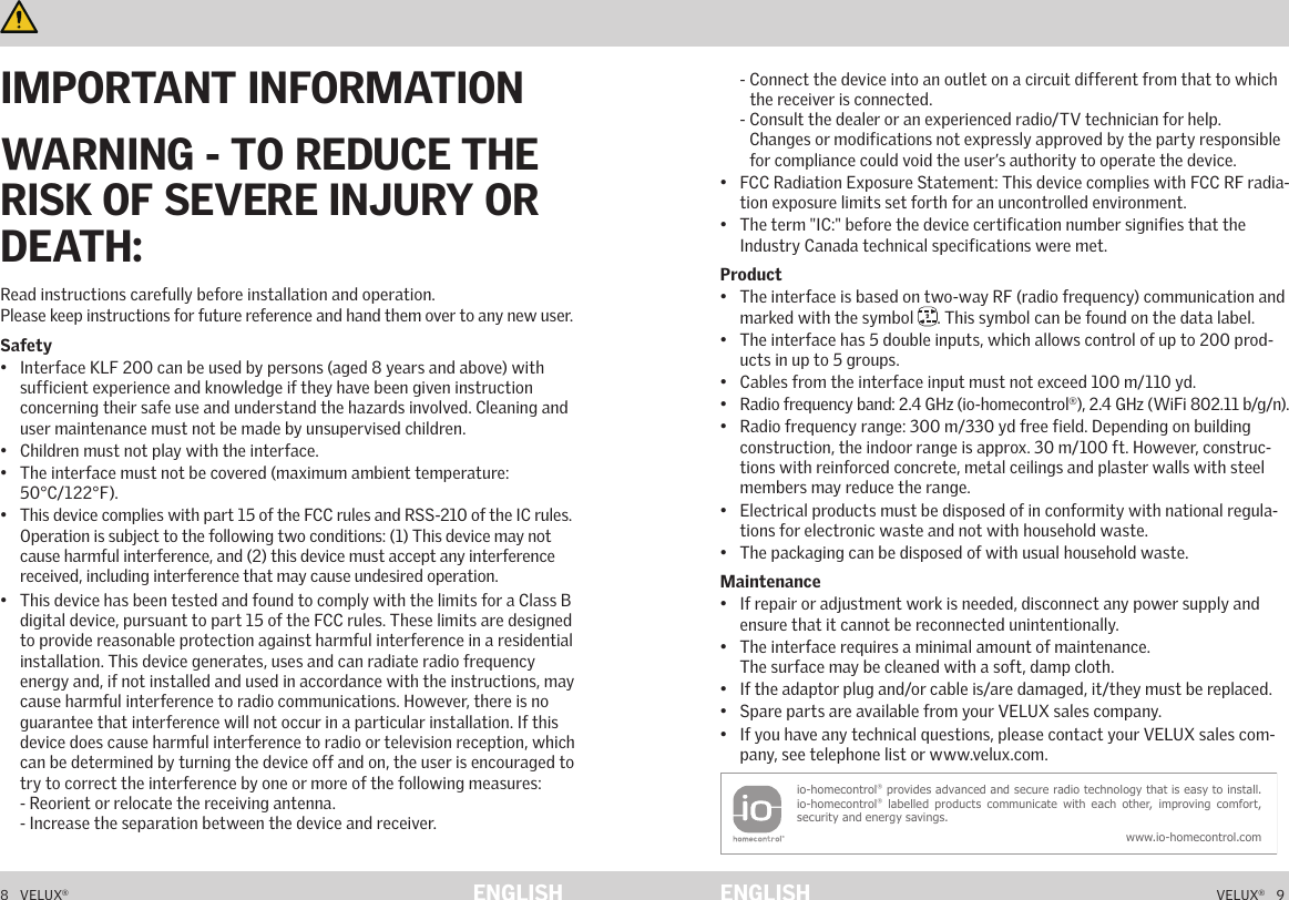8   VELUX®VELUX®   9ENGLISH ENGLISHImportant information and Warnings   Important information and Warnings   Read instructions carefully before installation and operation.  Please keep instructions for future reference and hand them over to any new user.Safety•  Interface KLF 200 can be used by persons (aged 8 years and above) with sufficient experience and knowledge if they have been given instruction concerning their safe use and understand the hazards involved. Cleaning and user maintenance must not be made by unsupervised children.•  Children must not play with the interface.•  The interface must not be covered (maximum ambient temperature: 50°C/122°F).•  This device complies with part 15 of the FCC rules and RSS-210 of the IC rules. Operation is subject to the following two conditions: (1) This device may not cause harmful interference, and (2) this device must accept any interference received, including interference that may cause undesired operation.•  This device has been tested and found to comply with the limits for a Class B digital device, pursuant to part 15 of the FCC rules. These limits are designed to provide reasonable protection against harmful interference in a residential installation. This device generates, uses and can radiate radio frequency energy and, if not installed and used in accordance with the instructions, may cause harmful interference to radio communications. However, there is no guarantee that interference will not occur in a particular installation. If this device does cause harmful interference to radio or television reception, which can be determined by turning the device off and on, the user is encouraged to try to correct the interference by one or more of the following measures: - Reorient or relocate the receiving antenna. - Increase the separation between the device and receiver. - Connect the device into an outlet on a circuit different from that to which    the receiver is connected. -  Consult the dealer or an experienced radio/TV technician for help. Changes or modifications not expressly approved by the party responsible for compliance could void the user’s authority to operate the device.•  FCC Radiation Exposure Statement: This device complies with FCC RF radia-tion exposure limits set forth for an uncontrolled environment.•  The term &quot;IC:&quot; before the device certification number signifies that the Industry Canada technical specifications were met.Product•  The interface is based on two-way RF (radio frequency) communication and marked with the symbol  2. This symbol can be found on the data label.•  The interface has 5 double inputs, which allows control of up to 200 prod-ucts in up to 5 groups.•  Cables from the interface input must not exceed 100 m/110 yd.•  Radio frequency band: 2.4 GHz (io-homecontrol®), 2.4 GHz (WiFi 802.11 b/g/n).•  Radio frequency range: 300 m/330 yd free field. Depending on building construction, the indoor range is approx. 30 m/100 ft. However, construc-tions with reinforced concrete, metal ceilings and plaster walls with steel members may reduce the range.•  Electrical products must be disposed of in conformity with national regula-tions for electronic waste and not with household waste.•  The packaging can be disposed of with usual household waste.Maintenance•  If repair or adjustment work is needed, disconnect any power supply and ensure that it cannot be reconnected unintentionally.•  The interface requires a minimal amount of maintenance.  The surface may be cleaned with a soft, damp cloth.•  If the adaptor plug and/or cable is/are damaged, it/they must be replaced.•  Spare parts are available from your VELUX sales company.•  If you have any technical questions, please contact your VELUX sales com-pany, see telephone list or www.velux.com.io-homecontrol® provides advanced and secure radio technology that is easy to install. io-homecontrol® labelled products communicate  with  each other, improving  comfort, security and energy savings.www.io-homecontrol.com IMPORTANT INFORMATIONWARNING - TO REDUCE THE RISK OF SEVERE INJURY OR DEATH: