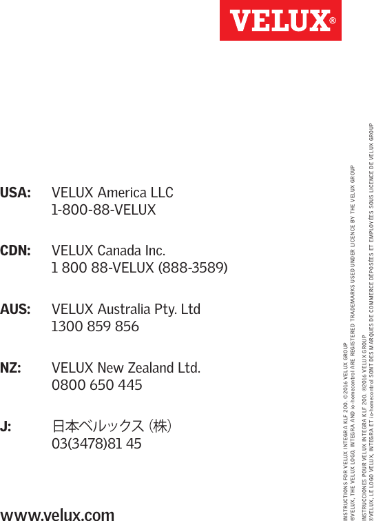 USA:  VELUX America LLC 1-800-88-VELUXCDN:  VELUX Canada Inc. 1 800 88-VELUX (888-3589)AUS:  VELUX Australia Pty. Ltd 1300 859 856NZ:    VELUX New Zealand Ltd. 0800 650 445J:  日本ベルックス（株） 03(3478)81 45www.velux.comINSTRUCTIONS FOR VELUX INTEGRA KLF 200. ©2016 VELUX GROUP  ®VELUX, THE VELUX LOGO, INTEGRA AND io-homecontrol ARE REGISTERED TRADEMARKS USED UNDER LICENCE BY THE VELUX GROUPINSTRUCCIONES POUR VELUX INTEGRA KLF 200. ©2016 VELUX GROUP ®VELUX, LE LOGO VELUX, INTEGRA ET io-homecontrol SONT DES MARQUES DE COMMERCE DÉPOSÉES ET EMPLOYÉES SOUS LICENCE DE VELUX GROUP