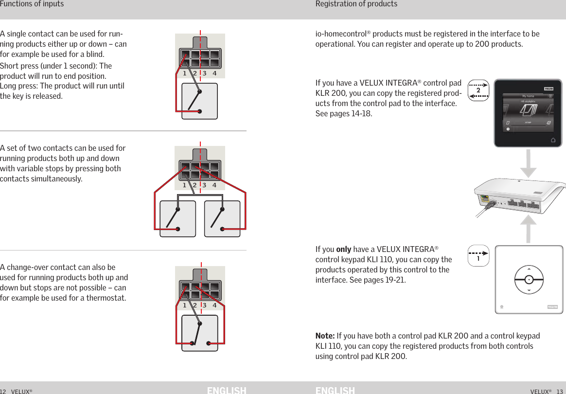 22A  B  C  D  E       1  2  3  4       5  6  7  8  9  10   A  B  C  D  E       1  2  3  4       5  6  7  8  9  10   ETHERNETETHERNETRESETRESETUSBUSB112   VELUX®VELUX®   13ENGLISH ENGLISHIf you have a VELUX INTEGRA® control pad KLR 200, you can copy the registered prod-ucts from the control pad to the interface. See pages 14-18.Note: If you have both a control pad KLR 200 and a control keypad KLI 110, you can copy the registered products from both controls  using control pad KLR 200.io-homecontrol® products must be registered in the interface to be operational. You can register and operate up to 200 products.Function as interface Registration of productsIf you only have a VELUX INTEGRA® control keypad KLI 110, you can copy the products operated by this control to the interface. See pages 19-21.Function as interface Functions of inputs A single contact can be used for run-ning products either up or down – can for example be used for a blind.Short press (under 1 second): The product will run to end position. Long press: The product will run until the key is released.A set of two contacts can be used for running products both up and down with variable stops by pressing both contacts simultaneously.A change-over contact can also be used for running products both up and down but stops are not possible – can for example be used for a thermostat.5 6 7 8 9 10A B C D E1 2 3 45 6 7 8 9 10A B C D E1 2 3 45 6 7 8 9 10A B C D E1 2 3 4