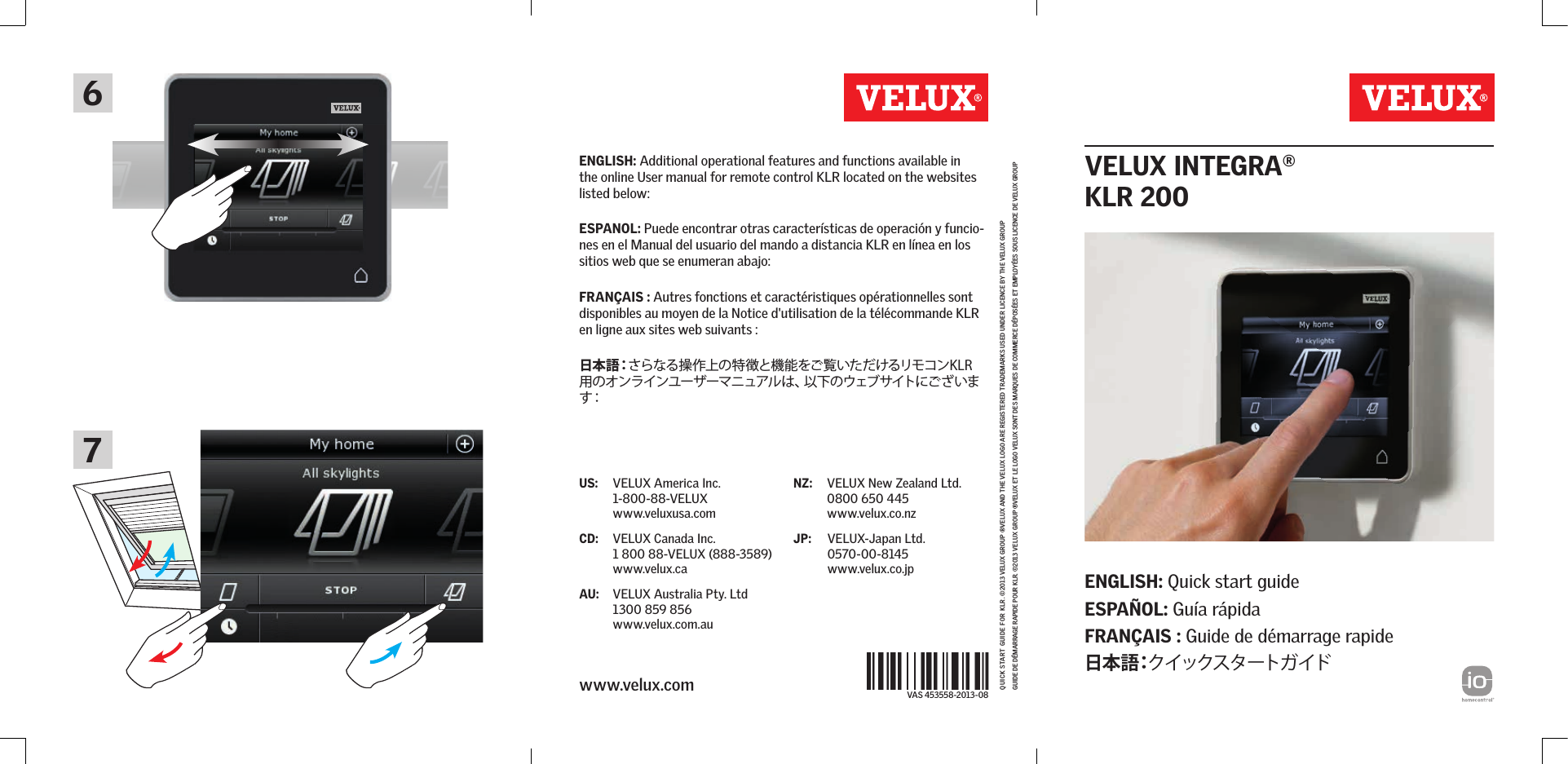 VAS 453558-2013-08Quick start guide for kLr . ©2013 VeLuX group ®VeLuX and the VeLuX Logo are registered trademarks used under Licence by the VeLuX groupguide de démarrage rapide pour kLr. ©2013 VeLuX group ®VeLuX et Le Logo VeLuX sont des marQues de commerce déposées et empLoyées sous Licence de VeLuX groupUS:  VELUX America Inc. 1-800-88-VELUX www.veluxusa.comCD:  VELUX Canada Inc. 1 800 88-VELUX (888-3589) www.velux.caAU:  VELUX Australia Pty. Ltd 1300 859 856 www.velux.com.auNZ:  VELUX New Zealand Ltd. 0800 650 445 www.velux.co.nzJP:  VELUX-Japan Ltd. 0570-00-8145 www.velux.co.jpwww.velux.com67ENGLISH: Quick start guide ESPAÑOL: Guía rápida FRANÇAIS : Guide de démarrage rapide日 本 語：クイックスタートガイドENGLISH: Additional operational features and functions available in the online User manual for remote control KLR located on the websites listed below:ESPANOL: Puede encontrar otras características de operación y funcio-nes en el Manual del usuario del mando a distancia KLR en línea en los sitios web que se enumeran abajo:FRANÇAIS : Autres fonctions et caractéristiques opérationnelles sont disponibles au moyen de la Notice d&apos;utilisation de la télécommande KLR en ligne aux sites web suivants :日 本 語：さらなる操作上の特徴と機能をご覧いただけるリモコンKLR用のオンラインユーザーマニュアルは、以下のウェブサイトにございます：  VELUX INTEGRA®KLR 200