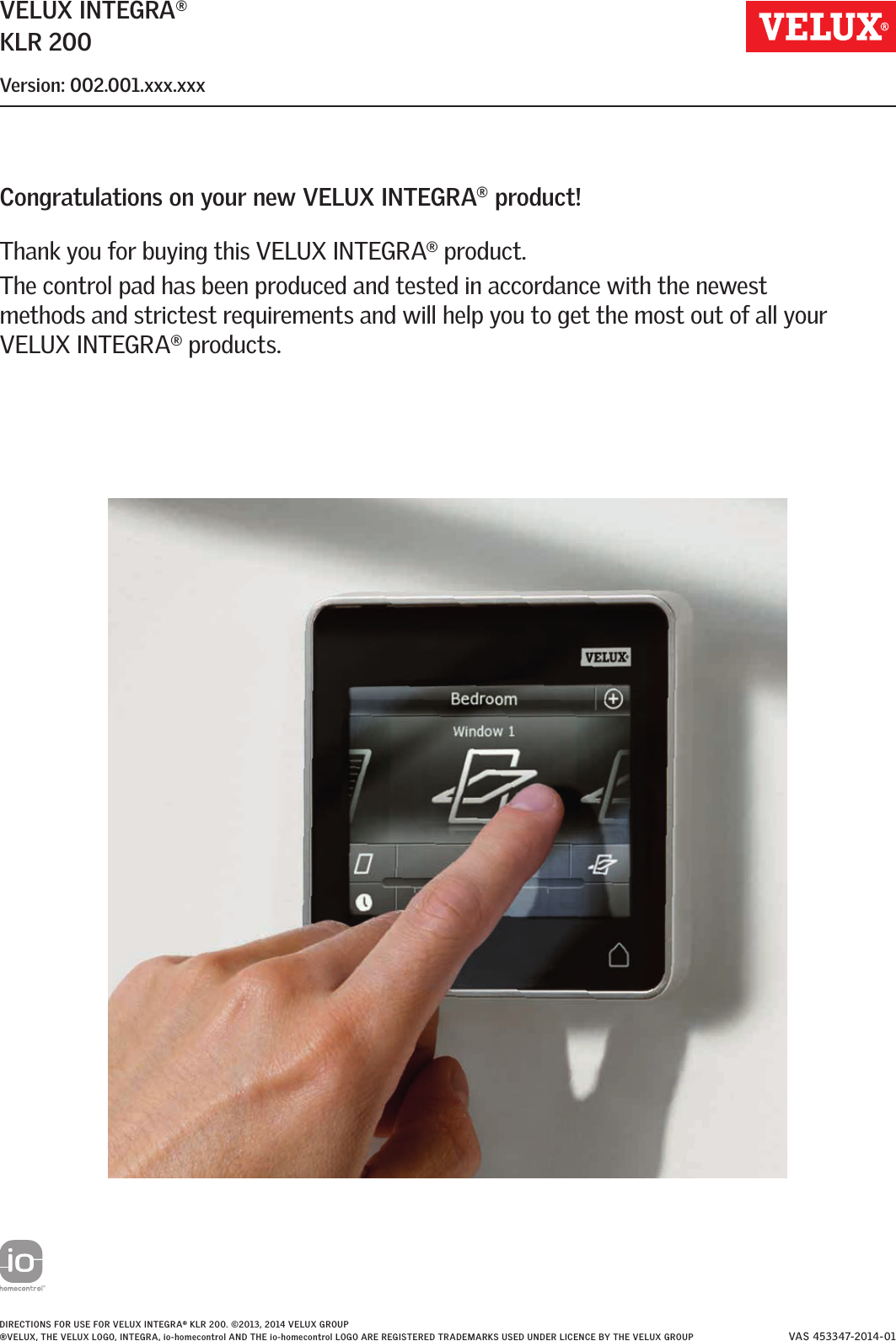 VELUX INTEGRA®KLR 200Version: 002.001.xxx.xxxCongratulations on your new VELUX INTEGRA® product!Thank you for buying this VELUX INTEGRA® product.The control pad has been produced and tested in accordance with the newest methods and strictest requirements and will help you to get the most out of all your VELUX INTEGRA® products. DIRECTIONS FOR USE FOR VELUX INTEGRA® KLR 200. ©2013, 2014 VELUX GROUP® VELUX, THE VELUX LOGO, INTEGRA, io-homecontrol AND THE io-homecontrol LOGO ARE REGISTERED TRADEMARKS USED UNDER LICENCE BY THE VELUX GROUP VAS 453347-2014-01