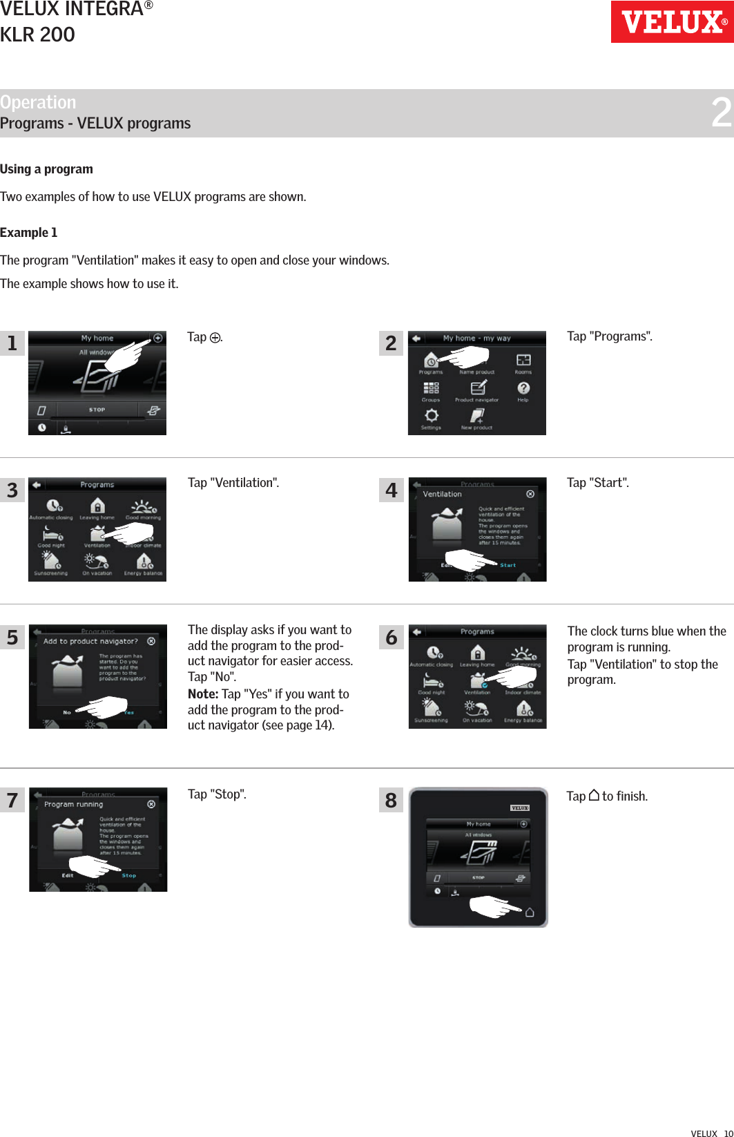 Operation   Programs - VELUX programs  223157 864VELUX INTEGRA®KLR 200VELUX   10Using a program  Two examples of how to use VELUX programs are shown.Example 1The program &quot;Ventilation&quot; makes it easy to open and close your windows. The example shows how to use it.Tap &quot;Ventilation&quot;. Tap &quot;Start&quot;.The clock turns blue when the program is running.Tap &quot;Ventilation&quot; to stop the program.Tap   to finish. Tap &quot;Stop&quot;. The display asks if you want to add the program to the prod-uct navigator for easier access.Tap &quot;No&quot;.Note: Tap &quot;Yes&quot; if you want to add the program to the prod-uct navigator (see page 14).Tap  .Tap &quot;Programs&quot;.