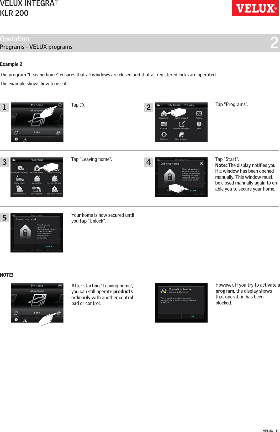 Operation   Programs - VELUX programs  224513VELUX INTEGRA®KLR 200VELUX   11Tap &quot;Leaving home&quot;. Tap &quot;Start&quot;.Note: The display notifies you if a window has been opened manually. This window must be closed manually again to en-able you to secure your home.Example 2The program &quot;Leaving home&quot; ensures that all windows are closed and that all registered locks are operated.        The example shows how to use it.Tap  .Tap &quot;Programs&quot;.After starting &quot;Leaving home&quot;, you can still operate products ordinarily with another control pad or control. Your home is now secured until you tap &quot;Unlock&quot;.NOTE!However, if you try to activate a  program, the display shows that operation has been blocked.