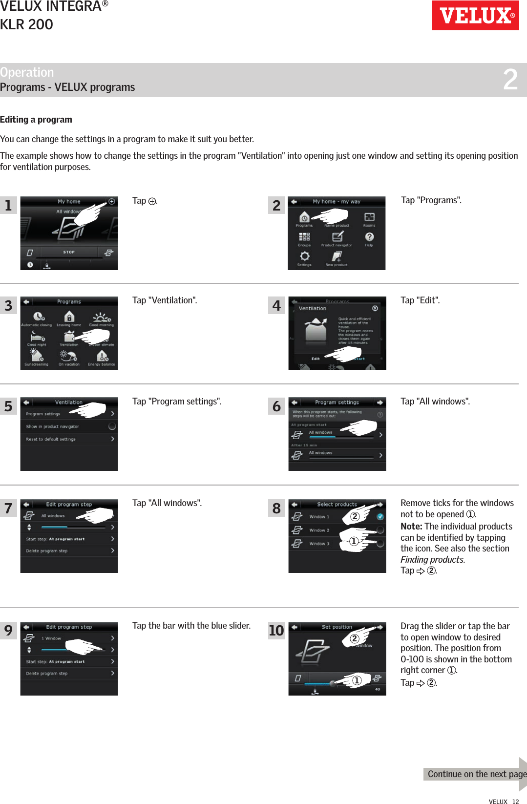 Operation   Programs - VELUX programs  212213681045791 2Continue on the next pageVELUX INTEGRA®KLR 200VELUX   12Tap the bar with the blue slider.Tap &quot;All windows&quot;.Tap &quot;Program settings&quot;. Tap &quot;All windows&quot;.Tap &quot;Ventilation&quot;. Tap &quot;Edit&quot;.Remove ticks for the windows not to be opened  1.Note: The individual products can be identified by tapping the icon. See also the section Finding products.  Tap   2.Drag the slider or tap the bar to open window to desired position. The position from 0-100 is shown in the bottom right corner  1.Tap   2.Editing a programYou can change the settings in a program to make it suit you better.The example shows how to change the settings in the program &quot;Ventilation&quot; into opening just one window and setting its opening position for ventilation purposes.Tap  .Tap &quot;Programs&quot;.