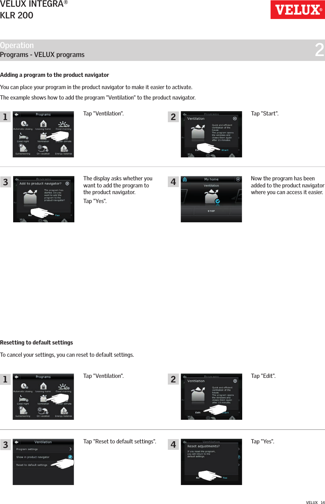 Operation   Programs - VELUX programs  211334422VELUX INTEGRA®KLR 200VELUX   14Resetting to default settingsTo cancel your settings, you can reset to default settings.Adding a program to the product navigatorYou can place your program in the product navigator to make it easier to activate.The example shows how to add the program &quot;Ventilation&quot; to the product navigator.Tap &quot;Ventilation&quot;.Tap &quot;Ventilation&quot;.Now the program has been added to the product navigator where you can access it easier.Tap &quot;Yes&quot;.The display asks whether you want to add the program to the product navigator.Tap &quot;Yes&quot;.Tap &quot;Reset to default settings&quot;.Tap &quot;Start&quot;.Tap &quot;Edit&quot;.