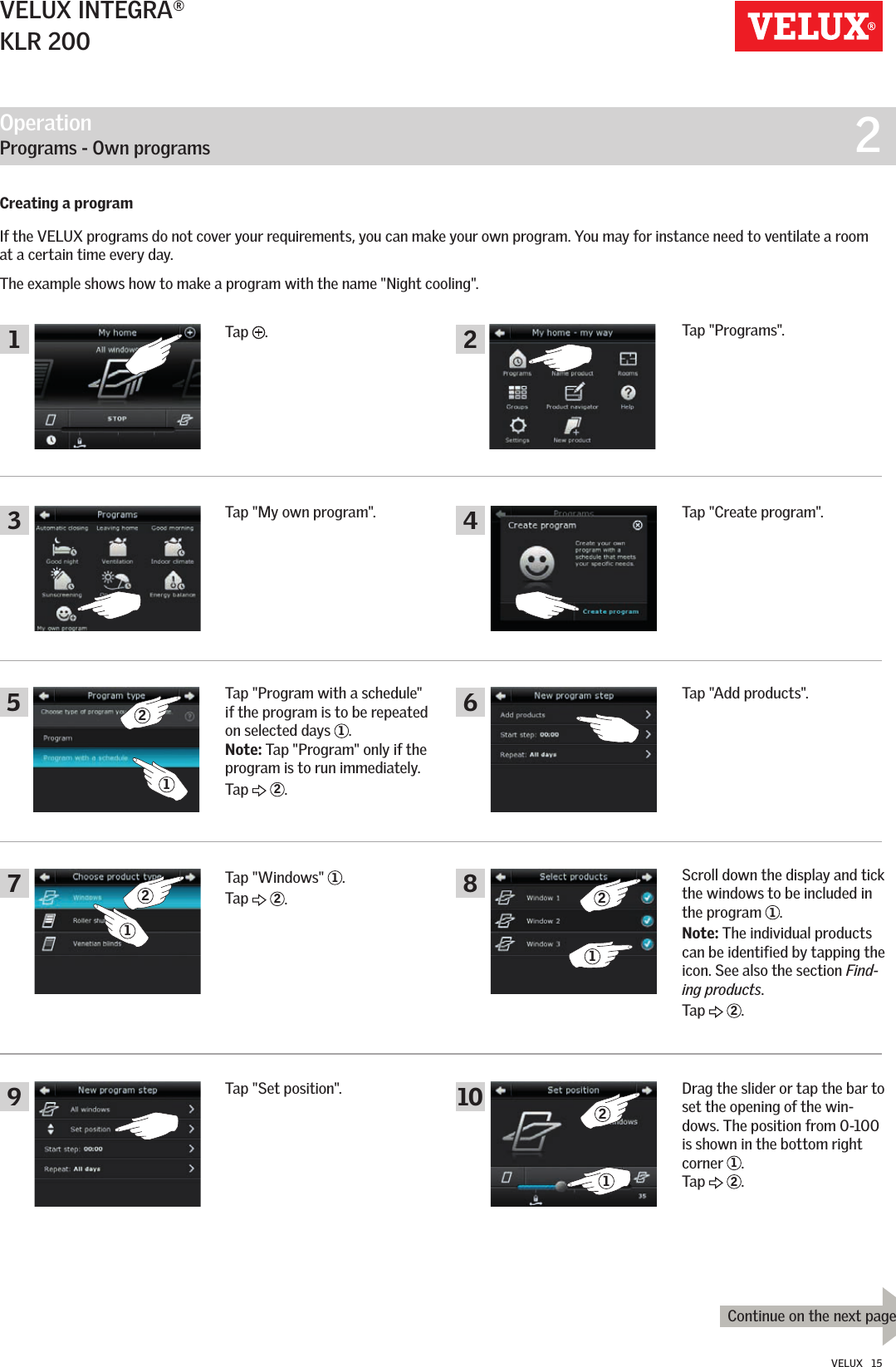 Operation   Programs - Own programs  213579246810 21222111Continue on the next pageVELUX INTEGRA®KLR 200VELUX   15Creating a programIf the VELUX programs do not cover your requirements, you can make your own program. You may for instance need to ventilate a room at a certain time every day.The example shows how to make a program with the name &quot;Night cooling&quot;.Tap  .Tap &quot;Programs&quot;.Tap &quot;Create program&quot;.Tap &quot;Add products&quot;.Scroll down the display and tick the windows to be included in the program  1. Note: The individual products can be identified by tapping the icon. See also the section Find-ing products.Tap   2.Drag the slider or tap the bar to set the opening of the win-dows. The position from 0-100 is shown in the bottom right corner  1. Tap   2.Tap &quot;My own program&quot;.Tap &quot;Program with a schedule&quot; if the program is to be repeated on selected days  1. Note: Tap &quot;Program&quot; only if the program is to run immediately. Tap   2.Tap &quot;Windows&quot;  1.Tap   2.Tap &quot;Set position&quot;.