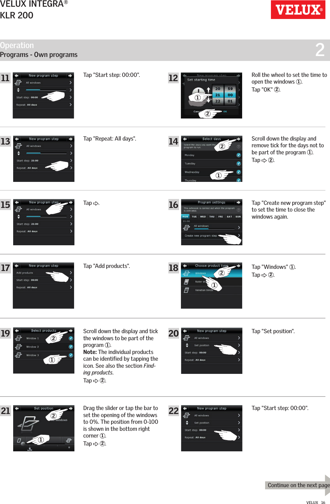 Operation   Programs - Own programs  2211316182022141517192121221111 1212Continue on the next pageVELUX INTEGRA®KLR 200VELUX   16Tap &quot;Start step: 00:00&quot;.Tap &quot;Repeat: All days&quot;.Tap  .Tap &quot;Add products&quot;.Scroll down the display and tick the windows to be part of the program  1. Note: The individual products can be identified by tapping the icon. See also the section Find-ing products.Tap   2.Roll the wheel to set the time to open the windows  1.Tap &quot;OK&quot;  2. Scroll down the display and remove tick for the days not to be part of the program  1.Tap   2.Tap &quot;Create new program step&quot; to set the time to close the windows again.Tap &quot;Windows&quot;  1.Tap   2.Tap &quot;Set position&quot;.Drag the slider or tap the bar to set the opening of the windows to 0%. The position from 0-100 is shown in the bottom right corner  1.Tap   2.Tap &quot;Start step: 00:00&quot;.